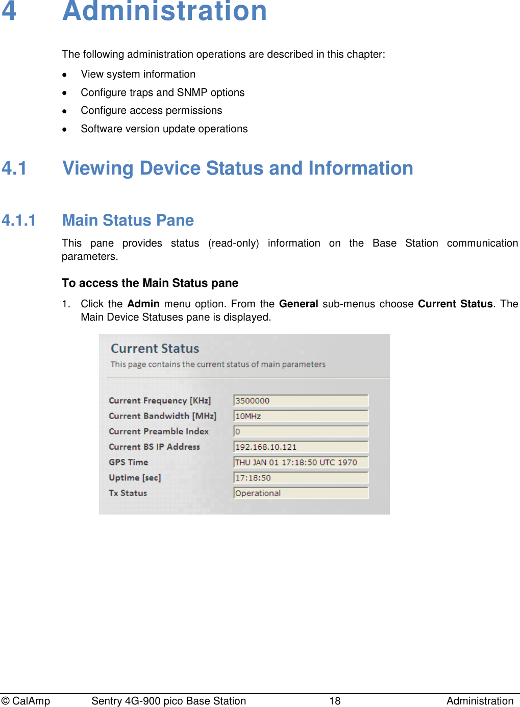 © CalAmp Sentry 4G-900 pico Base Station 18 Administration 4 Administration The following administration operations are described in this chapter: View system information Configure traps and SNMP options Configure access permissions Software version update operations 4.1 Viewing Device Status and Information 4.1.1 Main Status Pane This pane provides status (read-only) information on the Base Station communication parameters. To access the Main Status pane 1. Click the Admin menu option. From the General sub-menus choose Current Status. The Main Device Statuses pane is displayed.
