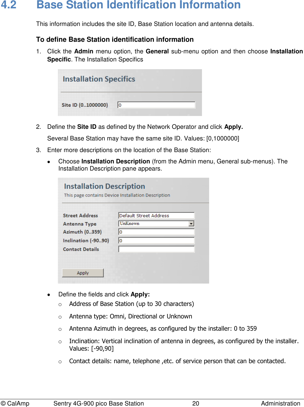 © CalAmp              Sentry 4G-900 pico Base Station                            20  Administration 4.2  Base Station Identification Information This information includes the site ID, Base Station location and antenna details.  To define Base Station identification information 1.  Click the Admin menu option, the General sub-menu option and then choose Installation Specific. The Installation Specifics  2.  Define the Site ID as defined by the Network Operator and click Apply.  Several Base Station may have the same site ID. Values: [0,1000000] 3.  Enter more descriptions on the location of the Base Station:    Choose Installation Description (from the Admin menu, General sub-menus). The Installation Description pane appears.    Define the fields and click Apply: o Address of Base Station (up to 30 characters) o Antenna type: Omni, Directional or Unknown o Antenna Azimuth in degrees, as configured by the installer: 0 to 359  o Inclination: Vertical inclination of antenna in degrees, as configured by the installer. Values: [-90,90] o Contact details: name, telephone ,etc. of service person that can be contacted.  