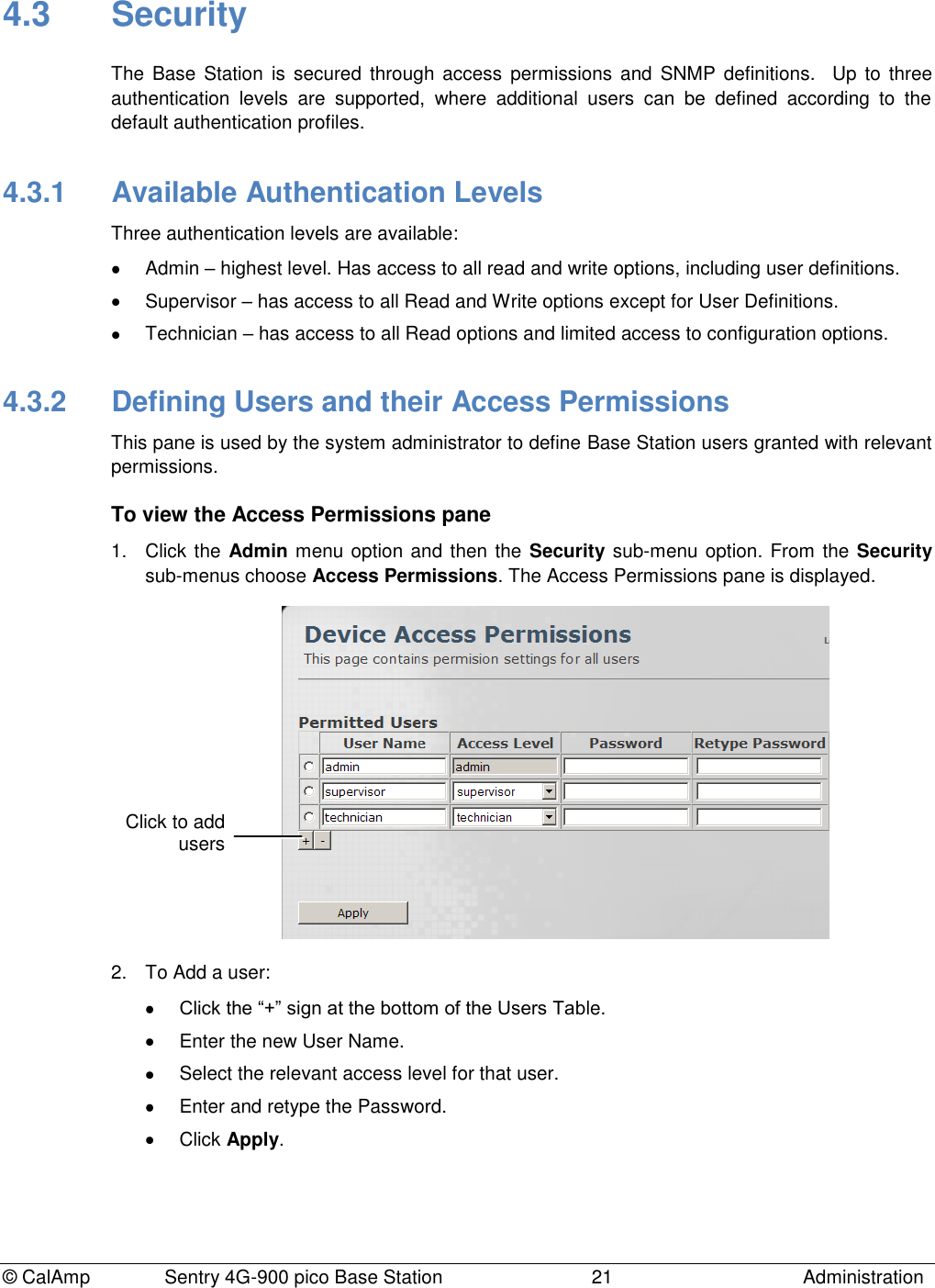 © CalAmp Sentry 4G-900 pico Base Station 21 Administration 4.3 Security The Base Station is secured through access permissions and SNMP definitions. Up to three authentication levels are supported, where additional users can be defined according to the default authentication profiles. 4.3.1 Available Authentication Levels Three authentication levels are available: Admin – highest level. Has access to all read and write options, including user definitions. Supervisor – has access to all Read and Write options except for User Definitions. Technician – has access to all Read options and limited access to configuration options. 4.3.2 Defining Users and their Access Permissions This pane is used by the system administrator to define Base Station users granted with relevant permissions. To view the Access Permissions pane 1. Click the Admin menu option and then the Security sub-menu option. From the Security sub-menus choose Access Permissions. The Access Permissions pane is displayed. 2. To Add a user: Click the “+” sign at the bottom of the Users Table. Enter the new User Name. Select the relevant access level for that user. Enter and retype the Password. Click Apply. Click to add users
