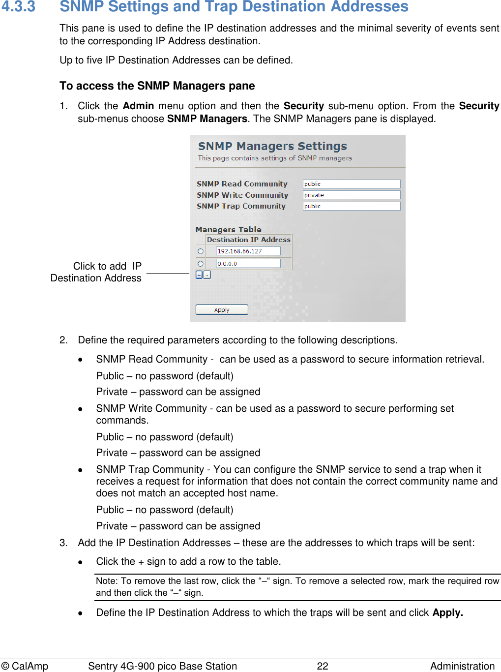 © CalAmp Sentry 4G-900 pico Base Station 22 Administration 4.3.3 SNMP Settings and Trap Destination Addresses This pane is used to define the IP destination addresses and the minimal severity of events sent to the corresponding IP Address destination. Up to five IP Destination Addresses can be defined. To access the SNMP Managers pane 1. Click the Admin menu option and then the Security sub-menu option. From the Security sub-menus choose SNMP Managers. The SNMP Managers pane is displayed. 2. Define the required parameters according to the following descriptions. SNMP Read Community - can be used as a password to secure information retrieval. Public – no password (default) Private – password can be assigned SNMP Write Community - can be used as a password to secure performing set commands. Public – no password (default) Private – password can be assigned SNMP Trap Community - You can configure the SNMP service to send a trap when it receives a request for information that does not contain the correct community name and does not match an accepted host name. Public – no password (default) Private – password can be assigned 3. Add the IP Destination Addresses – these are the addresses to which traps will be sent: Click the + sign to add a row to the table. Note: To remove the last row, click the “–“ sign. To remove a selected row, mark the required row and then click the “–“ sign. Define the IP Destination Address to which the traps will be sent and click Apply. Click to add IP Destination Address