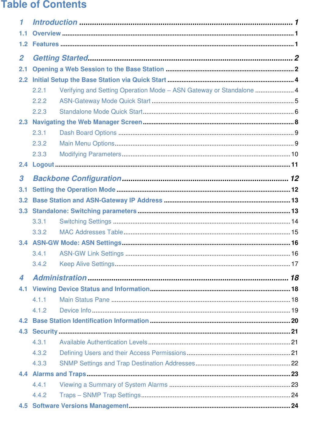 Table of Contents 1 Introduction .................................................................................................... 1 1.1 Overview .................................................................................................................................... 1 1.2 Features ..................................................................................................................................... 1 2 Getting Started................................................................................................ 2 2.1 Opening a Web Session to the Base Station ......................................................................... 2 2.2 Initial Setup the Base Station via Quick Start ........................................................................ 4 2.2.1 Verifying and Setting Operation Mode – ASN Gateway or Standalone ...................... 4 2.2.2 ASN-Gateway Mode Quick Start ................................................................................. 5 2.2.3 Standalone Mode Quick Start ...................................................................................... 6 2.3 Navigating the Web Manager Screen ...................................................................................... 8 2.3.1 Dash Board Options .................................................................................................... 9 2.3.2 Main Menu Options ...................................................................................................... 9 2.3.3 Modifying Parameters ................................................................................................ 10 2.4 Logout ...................................................................................................................................... 11 3 Backbone Configuration .............................................................................. 12 3.1 Setting the Operation Mode ................................................................................................... 12 3.2 Base Station and ASN-Gateway IP Address ........................................................................ 13 3.3 Standalone: Switching parameters ....................................................................................... 13 3.3.1 Switching Settings ..................................................................................................... 14 3.3.2 MAC Addresses Table ............................................................................................... 15 3.4 ASN-GW Mode: ASN Settings ................................................................................................ 16 3.4.1 ASN-GW Link Settings .............................................................................................. 16 3.4.2 Keep Alive Settings .................................................................................................... 17 4 Administration .............................................................................................. 18 4.1 Viewing Device Status and Information ................................................................................ 18 4.1.1 Main Status Pane ...................................................................................................... 18 4.1.2 Device Info ................................................................................................................. 19 4.2 Base Station Identification Information ................................................................................ 20 4.3 Security .................................................................................................................................... 21 4.3.1 Available Authentication Levels ................................................................................. 21 4.3.2 Defining Users and their Access Permissions ........................................................... 21 4.3.3 SNMP Settings and Trap Destination Addresses ...................................................... 22 4.4 Alarms and Traps .................................................................................................................... 23 4.4.1 Viewing a Summary of System Alarms ..................................................................... 23 4.4.2 Traps – SNMP Trap Settings ..................................................................................... 24 4.5 Software Versions Management ............................................................................................ 24