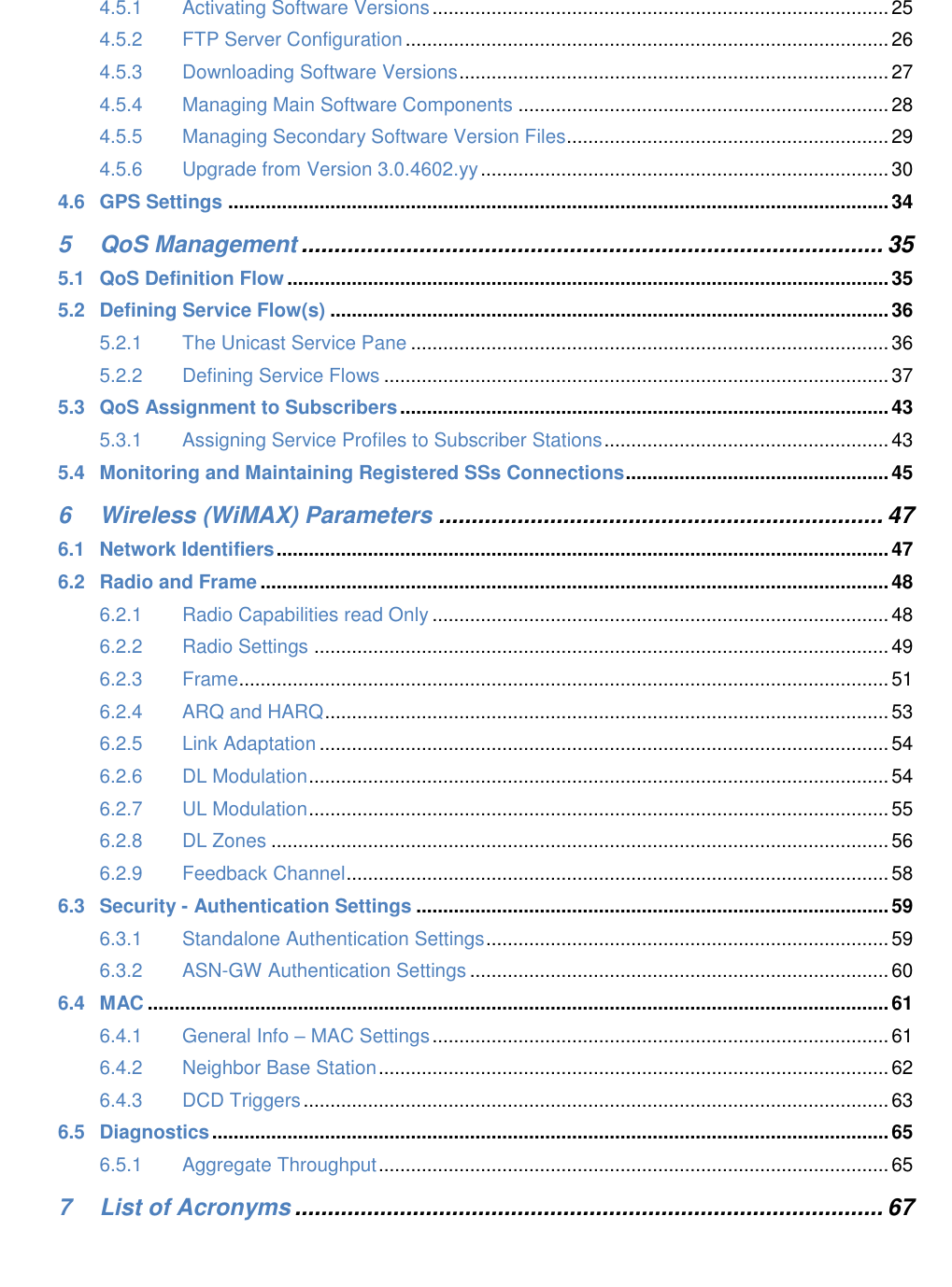 4.5.1 Activating Software Versions ..................................................................................... 25 4.5.2 FTP Server Configuration .......................................................................................... 26 4.5.3 Downloading Software Versions ................................................................................ 27 4.5.4 Managing Main Software Components ..................................................................... 28 4.5.5 Managing Secondary Software Version Files ............................................................ 29 4.5.6 Upgrade from Version 3.0.4602.yy ............................................................................ 30 4.6 GPS Settings ........................................................................................................................... 34 5 QoS Management ......................................................................................... 35 5.1 QoS Definition Flow ................................................................................................................ 35 5.2 Defining Service Flow(s) ........................................................................................................ 36 5.2.1 The Unicast Service Pane ......................................................................................... 36 5.2.2 Defining Service Flows .............................................................................................. 37 5.3 QoS Assignment to Subscribers ........................................................................................... 43 5.3.1 Assigning Service Profiles to Subscriber Stations ..................................................... 43 5.4 Monitoring and Maintaining Registered SSs Connections ................................................. 45 6 Wireless (WiMAX) Parameters .................................................................... 47 6.1 Network Identifiers .................................................................................................................. 47 6.2 Radio and Frame ..................................................................................................................... 48 6.2.1 Radio Capabilities read Only ..................................................................................... 48 6.2.2 Radio Settings ........................................................................................................... 49 6.2.3 Frame ......................................................................................................................... 51 6.2.4 ARQ and HARQ ......................................................................................................... 53 6.2.5 Link Adaptation .......................................................................................................... 54 6.2.6 DL Modulation ............................................................................................................ 54 6.2.7 UL Modulation ............................................................................................................ 55 6.2.8 DL Zones ................................................................................................................... 56 6.2.9 Feedback Channel ..................................................................................................... 58 6.3 Security - Authentication Settings ........................................................................................ 59 6.3.1 Standalone Authentication Settings ........................................................................... 59 6.3.2 ASN-GW Authentication Settings .............................................................................. 60 6.4 MAC .......................................................................................................................................... 61 6.4.1 General Info – MAC Settings ..................................................................................... 61 6.4.2 Neighbor Base Station ............................................................................................... 62 6.4.3 DCD Triggers ............................................................................................................. 63 6.5 Diagnostics .............................................................................................................................. 65 6.5.1 Aggregate Throughput ............................................................................................... 65 7 List of Acronyms .......................................................................................... 67
