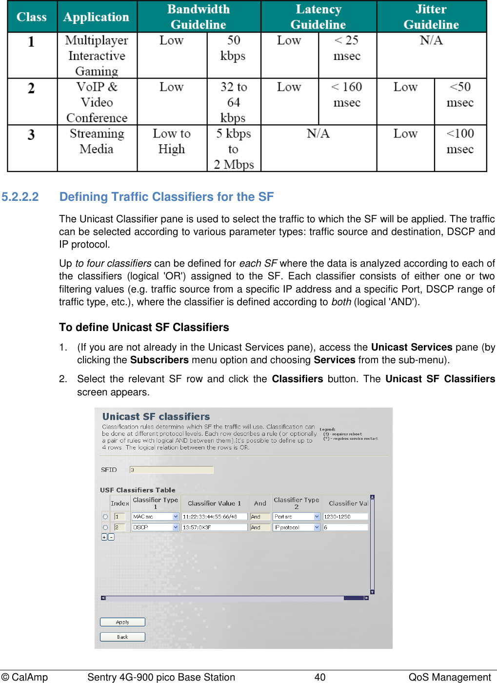 © CalAmp Sentry 4G-900 pico Base Station 40 QoS Management 5.2.2.2 Defining Traffic Classifiers for the SF The Unicast Classifier pane is used to select the traffic to which the SF will be applied. The traffic can be selected according to various parameter types: traffic source and destination, DSCP and IP protocol. Up to four classifiers can be defined for each SF where the data is analyzed according to each of the classifiers (logical 'OR') assigned to the SF. Each classifier consists of either one or two filtering values (e.g. traffic source from a specific IP address and a specific Port, DSCP range of traffic type, etc.), where the classifier is defined according to both (logical 'AND'). To define Unicast SF Classifiers 1. (If you are not already in the Unicast Services pane), access the Unicast Services pane (by clicking the Subscribers menu option and choosing Services from the sub-menu). 2. Select the relevant SF row and click the Classifiers button. The Unicast SF Classifiers screen appears.
