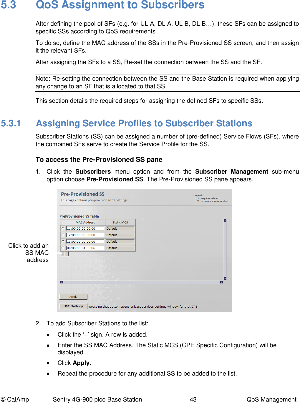 © CalAmp Sentry 4G-900 pico Base Station 43 QoS Management 5.3 QoS Assignment to Subscribers After defining the pool of SFs (e.g. for UL A, DL A, UL B, DL B…), these SFs can be assigned to specific SSs according to QoS requirements. To do so, define the MAC address of the SSs in the Pre-Provisioned SS screen, and then assign it the relevant SFs. After assigning the SFs to a SS, Re-set the connection between the SS and the SF. Note: Re-setting the connection between the SS and the Base Station is required when applying any change to an SF that is allocated to that SS. This section details the required steps for assigning the defined SFs to specific SSs. 5.3.1 Assigning Service Profiles to Subscriber Stations Subscriber Stations (SS) can be assigned a number of (pre-defined) Service Flows (SFs), where the combined SFs serve to create the Service Profile for the SS. To access the Pre-Provisioned SS pane 1. Click the Subscribers menu option and from the Subscriber Management sub-menu option choose Pre-Provisioned SS. The Pre-Provisioned SS pane appears. 2. To add Subscriber Stations to the list: Click the „+‟ sign. A row is added. Enter the SS MAC Address. The Static MCS (CPE Specific Configuration) will be displayed. Click Apply. Repeat the procedure for any additional SS to be added to the list. Click to add an SS MAC address