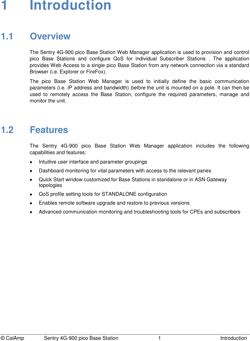 © CalAmp Sentry 4G-900 pico Base Station 1 Introduction 1 Introduction 1.1 Overview The Sentry 4G-900 pico Base Station Web Manager application is used to provision and control pico Base Stations and configure QoS for individual Subscriber Stations . The application provides Web Access to a single pico Base Station from any network connection via a standard Browser (i.e. Explorer or FireFox). The pico Base Station Web Manager is used to initially define the basic communication parameters (i.e. IP address and bandwidth) before the unit is mounted on a pole. It can then be used to remotely access the Base Station, configure the required parameters, manage and monitor the unit. 1.2 Features The Sentry 4G-900 pico Base Station Web Manager application includes the following capabilities and features: Intuitive user interface and parameter groupings Dashboard monitoring for vital parameters with access to the relevant panes Quick Start window customized for Base Stations in standalone or in ASN Gateway topologies QoS profile setting tools for STANDALONE configuration Enables remote software upgrade and restore to previous versions Advanced communication monitoring and troubleshooting tools for CPEs and subscribers