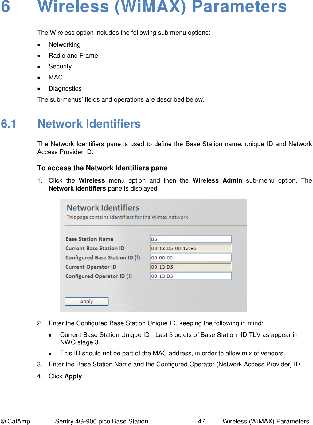 © CalAmp Sentry 4G-900 pico Base Station 47 Wireless (WiMAX) Parameters 6 Wireless (WiMAX) Parameters The Wireless option includes the following sub menu options: Networking Radio and Frame Security MAC Diagnostics The sub-menus‟ fields and operations are described below. 6.1 Network Identifiers The Network Identifiers pane is used to define the Base Station name, unique ID and Network Access Provider ID. To access the Network Identifiers pane 1. Click the Wireless menu option and then the Wireless Admin sub-menu option. The Network Identifiers pane is displayed. 2. Enter the Configured Base Station Unique ID, keeping the following in mind: Current Base Station Unique ID - Last 3 octets of Base Station -ID TLV as appear in NWG stage 3. This ID should not be part of the MAC address, in order to allow mix of vendors. 3. Enter the Base Station Name and the Configured Operator (Network Access Provider) ID. 4. Click Apply.