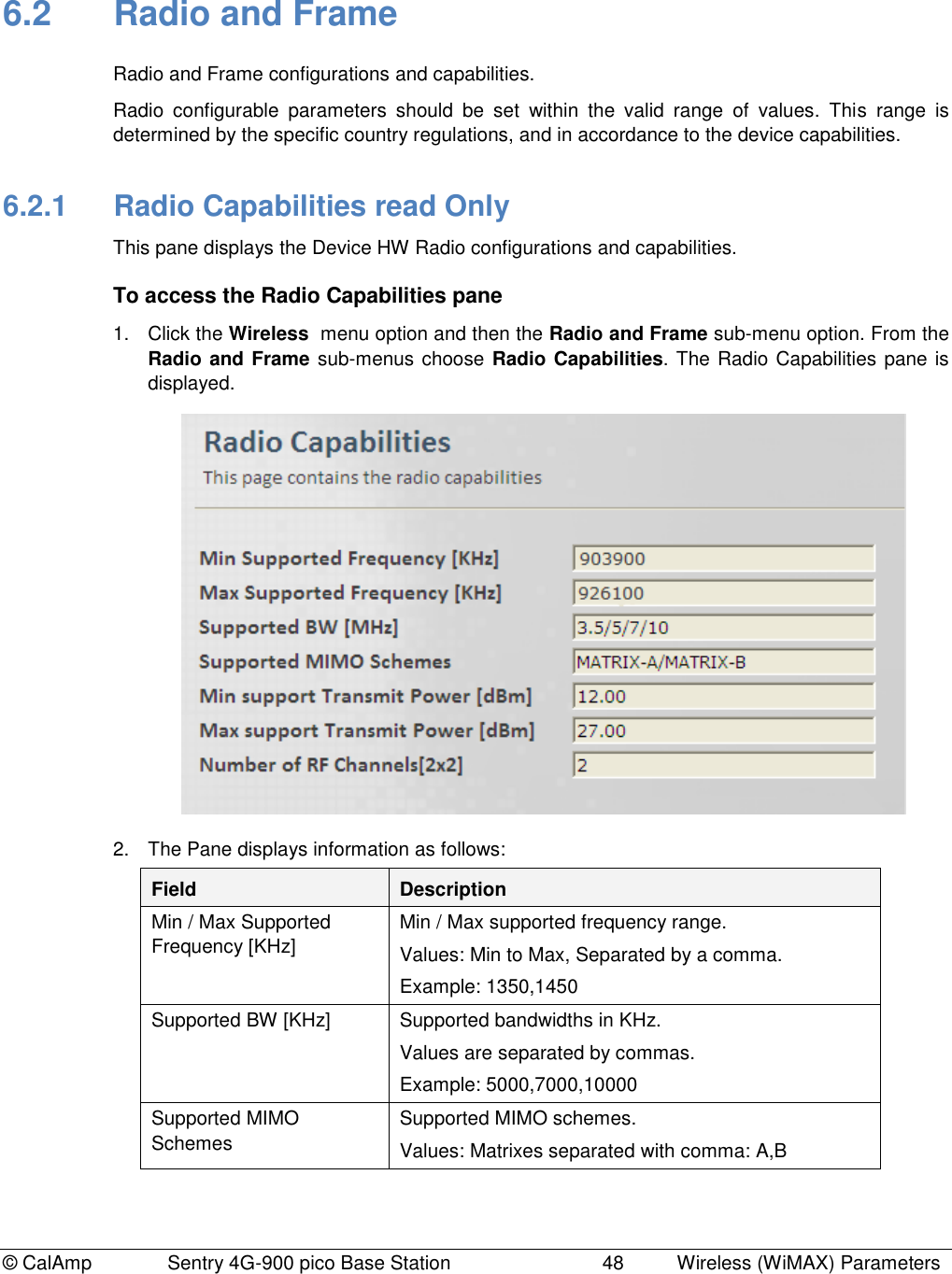 © CalAmp              Sentry 4G-900 pico Base Station                            48  Wireless (WiMAX) Parameters 6.2  Radio and Frame Radio and Frame configurations and capabilities.  Radio  configurable  parameters  should  be  set  within  the  valid  range  of  values.  This  range  is determined by the specific country regulations, and in accordance to the device capabilities. 6.2.1  Radio Capabilities read Only  This pane displays the Device HW Radio configurations and capabilities. To access the Radio Capabilities pane 1.  Click the Wireless  menu option and then the Radio and Frame sub-menu option. From the Radio and Frame sub-menus choose Radio Capabilities. The Radio Capabilities pane is displayed.  2.  The Pane displays information as follows: Field Description Min / Max Supported Frequency [KHz] Min / Max supported frequency range. Values: Min to Max, Separated by a comma. Example: 1350,1450 Supported BW [KHz] Supported bandwidths in KHz. Values are separated by commas. Example: 5000,7000,10000 Supported MIMO Schemes Supported MIMO schemes. Values: Matrixes separated with comma: A,B 