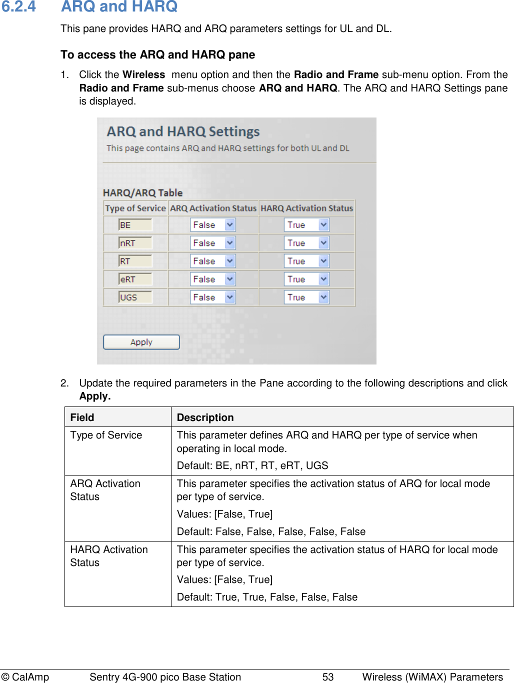 © CalAmp              Sentry 4G-900 pico Base Station                            53  Wireless (WiMAX) Parameters 6.2.4  ARQ and HARQ  This pane provides HARQ and ARQ parameters settings for UL and DL. To access the ARQ and HARQ pane 1.  Click the Wireless  menu option and then the Radio and Frame sub-menu option. From the Radio and Frame sub-menus choose ARQ and HARQ. The ARQ and HARQ Settings pane is displayed.  2.  Update the required parameters in the Pane according to the following descriptions and click Apply. Field Description Type of Service This parameter defines ARQ and HARQ per type of service when operating in local mode. Default: BE, nRT, RT, eRT, UGS ARQ Activation Status This parameter specifies the activation status of ARQ for local mode per type of service. Values: [False, True] Default: False, False, False, False, False HARQ Activation Status This parameter specifies the activation status of HARQ for local mode per type of service. Values: [False, True] Default: True, True, False, False, False 