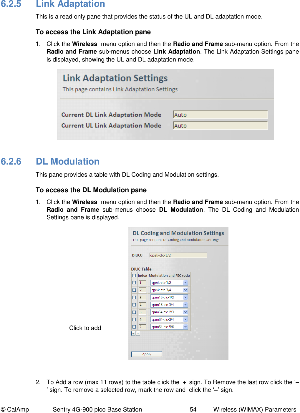 © CalAmp Sentry 4G-900 pico Base Station 54 Wireless (WiMAX) Parameters 6.2.5 Link Adaptation This is a read only pane that provides the status of the UL and DL adaptation mode. To access the Link Adaptation pane 1. Click the Wireless menu option and then the Radio and Frame sub-menu option. From the Radio and Frame sub-menus choose Link Adaptation. The Link Adaptation Settings pane is displayed, showing the UL and DL adaptation mode. 6.2.6 DL Modulation This pane provides a table with DL Coding and Modulation settings. To access the DL Modulation pane 1. Click the Wireless menu option and then the Radio and Frame sub-menu option. From the Radio and Frame sub-menus choose DL Modulation. The DL Coding and Modulation Settings pane is displayed. 2. To Add a row (max 11 rows) to the table click the „+‟ sign. To Remove the last row click the „–‟ sign. To remove a selected row, mark the row and click the „–‟ sign. Click to add
