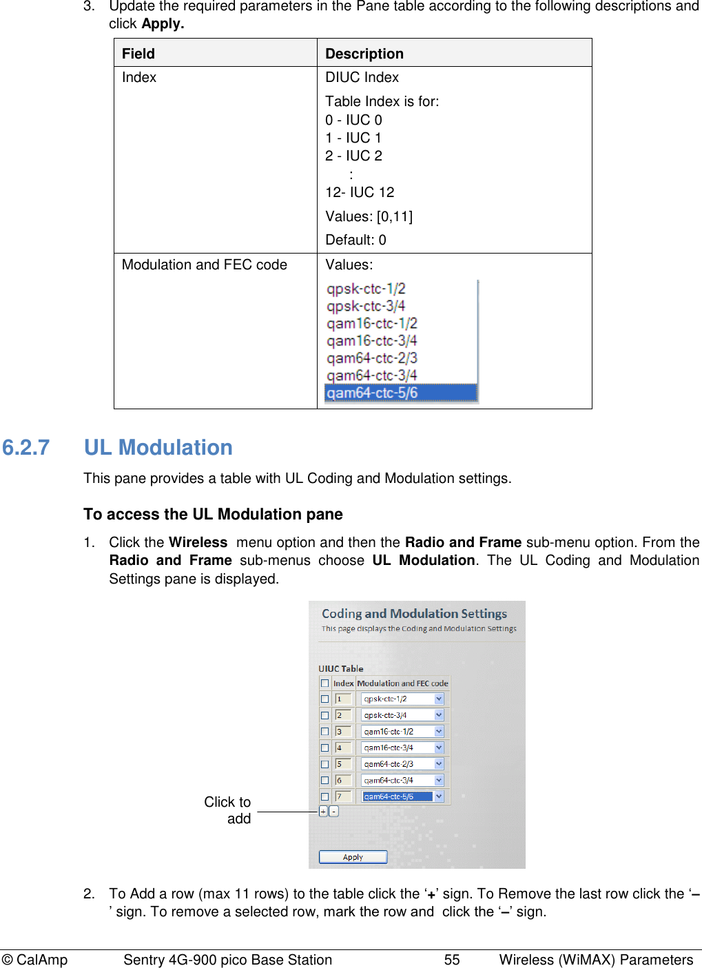 © CalAmp              Sentry 4G-900 pico Base Station                            55  Wireless (WiMAX) Parameters 3.  Update the required parameters in the Pane table according to the following descriptions and click Apply. Field Description Index DIUC Index Table Index is for: 0 - IUC 0  1 - IUC 1 2 - IUC 2       : 12- IUC 12 Values: [0,11] Default: 0 Modulation and FEC code Values:   6.2.7  UL Modulation This pane provides a table with UL Coding and Modulation settings. To access the UL Modulation pane 1.  Click the Wireless  menu option and then the Radio and Frame sub-menu option. From the Radio  and  Frame  sub-menus  choose  UL  Modulation.  The  UL  Coding  and  Modulation Settings pane is displayed.  2.  To Add a row (max 11 rows) to the table click the „+‟ sign. To Remove the last row click the „–‟ sign. To remove a selected row, mark the row and  click the „–‟ sign. Click to add  