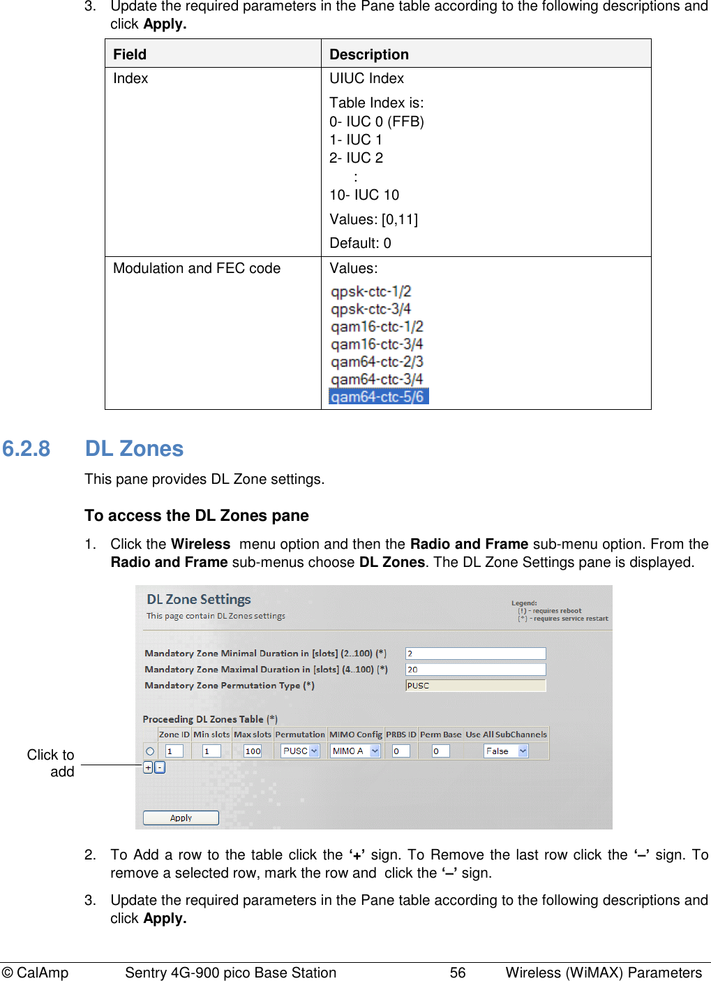© CalAmp              Sentry 4G-900 pico Base Station                            56  Wireless (WiMAX) Parameters 3.  Update the required parameters in the Pane table according to the following descriptions and click Apply. Field Description Index UIUC Index  Table Index is: 0- IUC 0 (FFB) 1- IUC 1 2- IUC 2       : 10- IUC 10 Values: [0,11] Default: 0 Modulation and FEC code Values:   6.2.8  DL Zones This pane provides DL Zone settings. To access the DL Zones pane 1.  Click the Wireless  menu option and then the Radio and Frame sub-menu option. From the Radio and Frame sub-menus choose DL Zones. The DL Zone Settings pane is displayed.  2.  To Add a row to the table click the ‘+’ sign. To Remove the last row click the ‘–’ sign. To remove a selected row, mark the row and  click the ‘–’ sign. 3.  Update the required parameters in the Pane table according to the following descriptions and click Apply. Click to add  