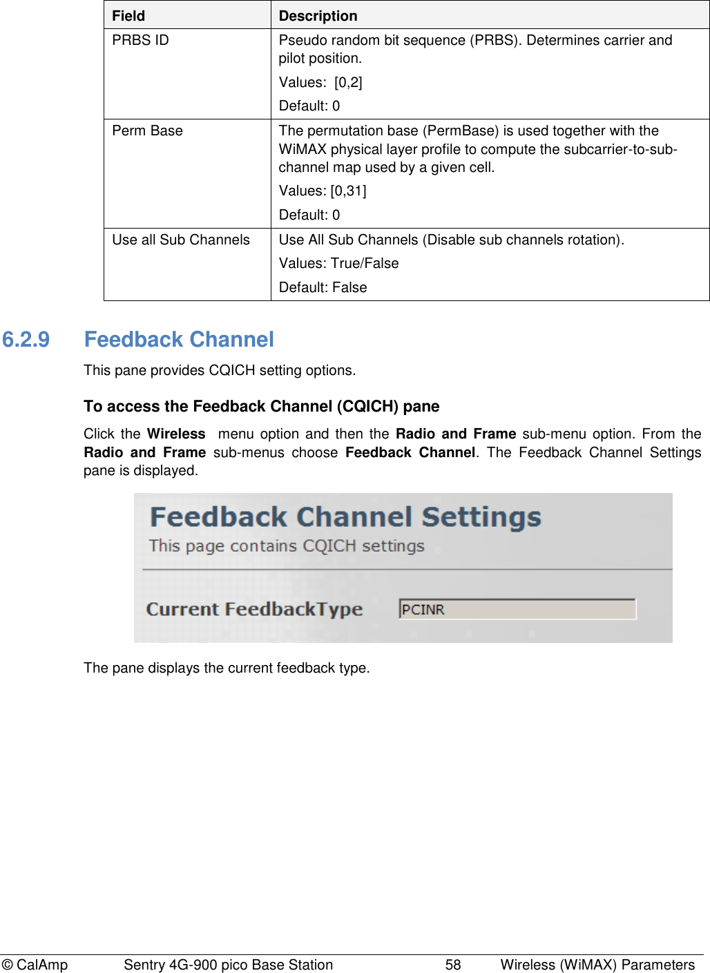 © CalAmp              Sentry 4G-900 pico Base Station                            58  Wireless (WiMAX) Parameters Field Description PRBS ID Pseudo random bit sequence (PRBS). Determines carrier and pilot position. Values:  [0,2] Default: 0 Perm Base The permutation base (PermBase) is used together with the WiMAX physical layer profile to compute the subcarrier-to-sub-channel map used by a given cell. Values: [0,31] Default: 0 Use all Sub Channels Use All Sub Channels (Disable sub channels rotation). Values: True/False Default: False 6.2.9  Feedback Channel This pane provides CQICH setting options. To access the Feedback Channel (CQICH) pane Click  the  Wireless  menu option  and  then the Radio and Frame  sub-menu option.  From  the Radio  and  Frame  sub-menus  choose  Feedback  Channel.  The  Feedback  Channel  Settings pane is displayed.  The pane displays the current feedback type.  