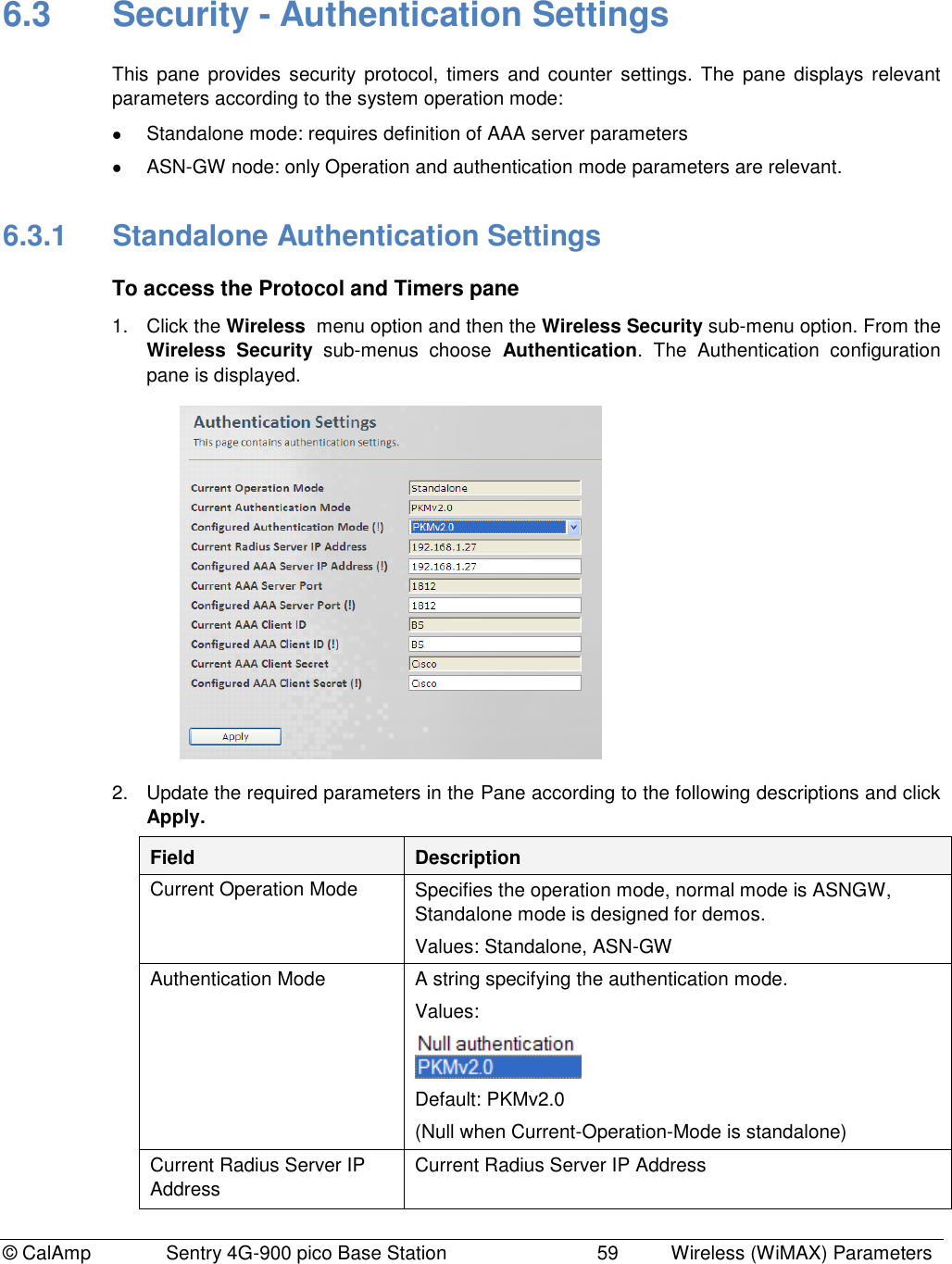 © CalAmp Sentry 4G-900 pico Base Station 59 Wireless (WiMAX) Parameters 6.3 Security - Authentication Settings This pane provides security protocol, timers and counter settings. The pane displays relevant parameters according to the system operation mode: Standalone mode: requires definition of AAA server parameters ASN-GW node: only Operation and authentication mode parameters are relevant. 6.3.1 Standalone Authentication Settings To access the Protocol and Timers pane 1. Click the Wireless menu option and then the Wireless Security sub-menu option. From the Wireless Security sub-menus choose Authentication. The Authentication configuration pane is displayed. 2. Update the required parameters in the Pane according to the following descriptions and click Apply. Field Description Current Operation Mode Specifies the operation mode, normal mode is ASNGW, Standalone mode is designed for demos. Values: Standalone, ASN-GW Authentication Mode A string specifying the authentication mode. Values: Default: PKMv2.0 (Null when Current-Operation-Mode is standalone) Current Radius Server IP Address Current Radius Server IP Address