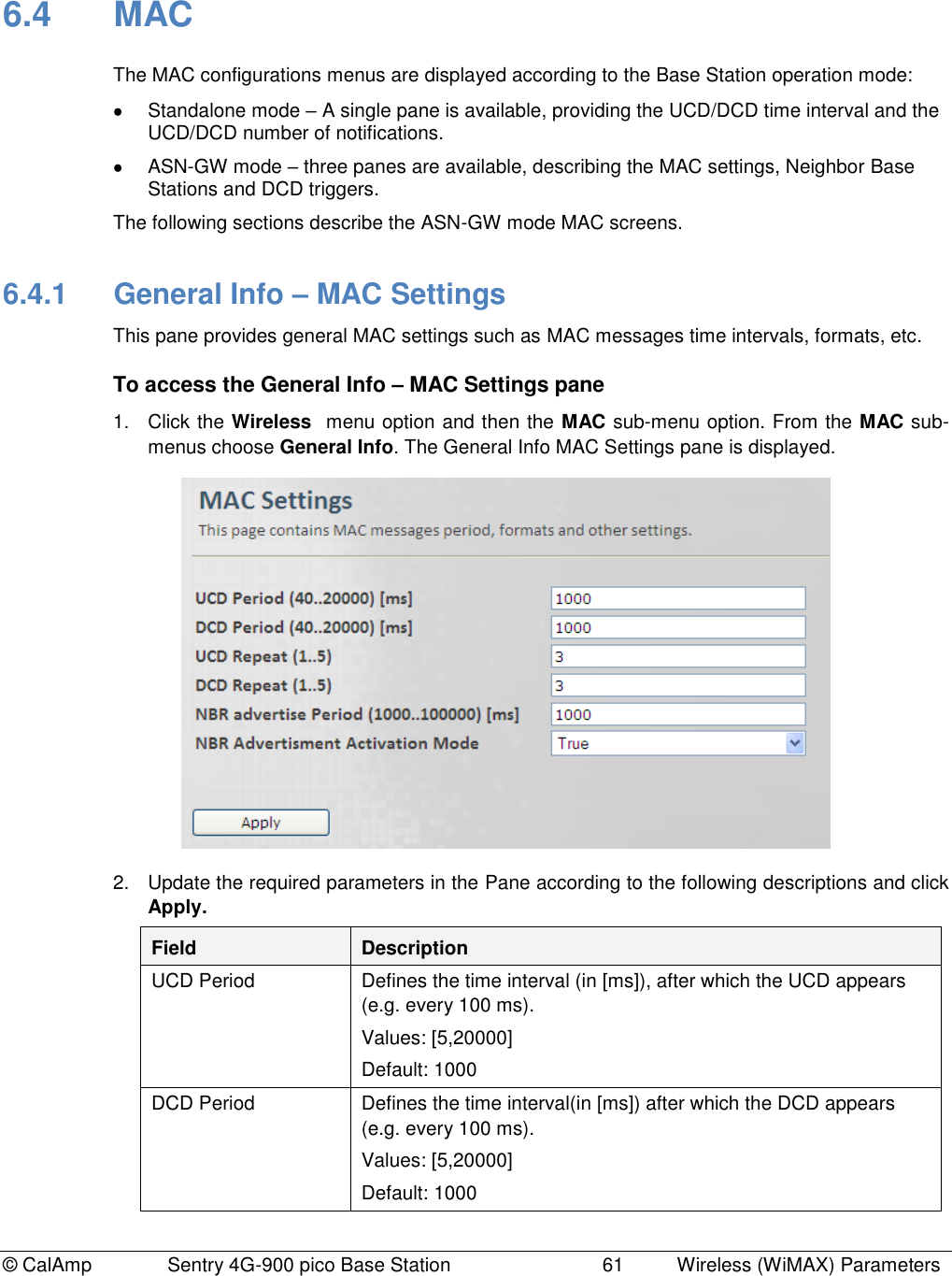 © CalAmp              Sentry 4G-900 pico Base Station                            61  Wireless (WiMAX) Parameters 6.4  MAC The MAC configurations menus are displayed according to the Base Station operation mode:   Standalone mode – A single pane is available, providing the UCD/DCD time interval and the UCD/DCD number of notifications.   ASN-GW mode – three panes are available, describing the MAC settings, Neighbor Base Stations and DCD triggers. The following sections describe the ASN-GW mode MAC screens. 6.4.1  General Info – MAC Settings This pane provides general MAC settings such as MAC messages time intervals, formats, etc. To access the General Info – MAC Settings pane 1.  Click the Wireless  menu option and then the MAC sub-menu option. From the MAC sub-menus choose General Info. The General Info MAC Settings pane is displayed.  2.  Update the required parameters in the Pane according to the following descriptions and click Apply. Field Description UCD Period Defines the time interval (in [ms]), after which the UCD appears (e.g. every 100 ms). Values: [5,20000] Default: 1000 DCD Period Defines the time interval(in [ms]) after which the DCD appears (e.g. every 100 ms). Values: [5,20000] Default: 1000 
