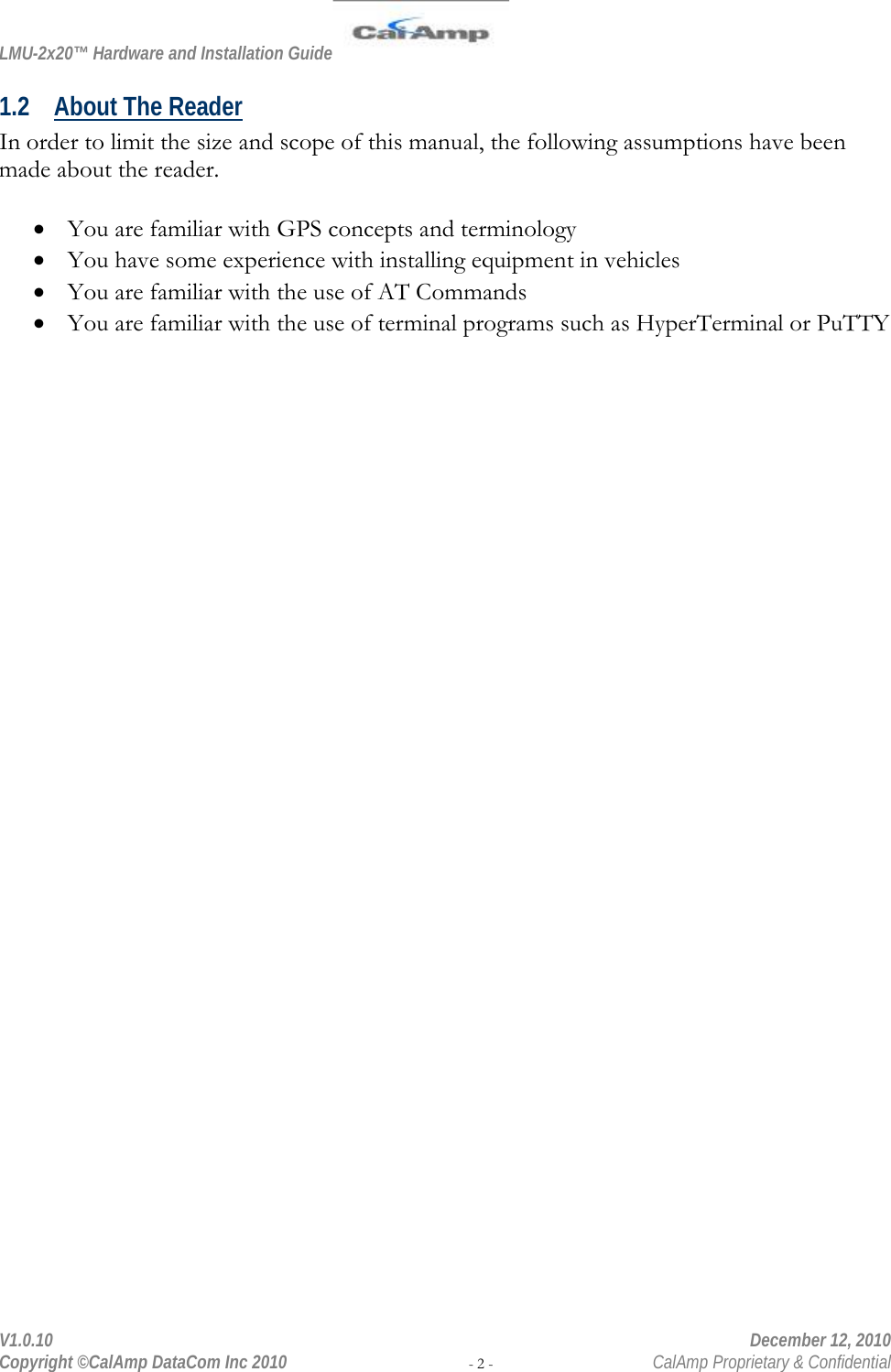 LMU-2x20™ Hardware and Installation Guide  V1.0.10    December 12, 2010 Copyright ©CalAmp DataCom Inc 2010 - 2 -  CalAmp Proprietary &amp; Confidential 1.2 About The Reader In order to limit the size and scope of this manual, the following assumptions have been made about the reader.  • You are familiar with GPS concepts and terminology • You have some experience with installing equipment in vehicles • You are familiar with the use of AT Commands  • You are familiar with the use of terminal programs such as HyperTerminal or PuTTY 