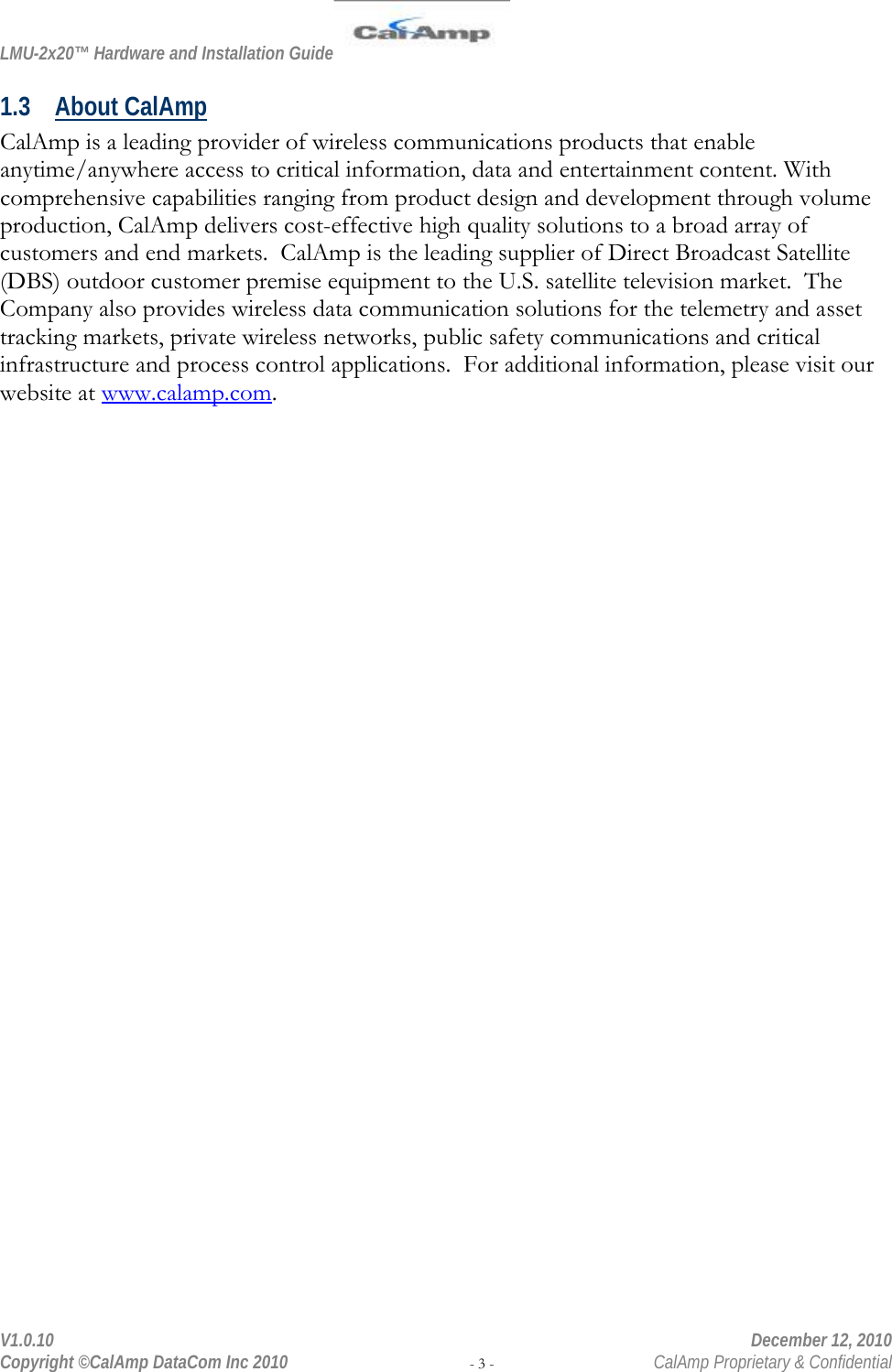 LMU-2x20™ Hardware and Installation Guide  V1.0.10    December 12, 2010 Copyright ©CalAmp DataCom Inc 2010 - 3 -  CalAmp Proprietary &amp; Confidential 1.3 About CalAmp CalAmp is a leading provider of wireless communications products that enable anytime/anywhere access to critical information, data and entertainment content. With comprehensive capabilities ranging from product design and development through volume production, CalAmp delivers cost-effective high quality solutions to a broad array of customers and end markets.  CalAmp is the leading supplier of Direct Broadcast Satellite (DBS) outdoor customer premise equipment to the U.S. satellite television market.  The Company also provides wireless data communication solutions for the telemetry and asset tracking markets, private wireless networks, public safety communications and critical infrastructure and process control applications.  For additional information, please visit our website at www.calamp.com. 