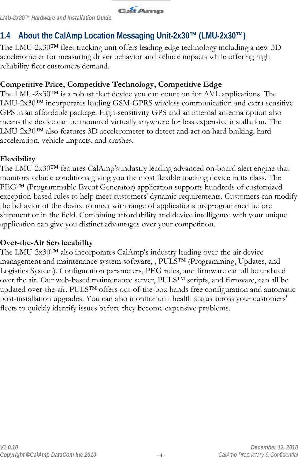 LMU-2x20™ Hardware and Installation Guide  V1.0.10    December 12, 2010 Copyright ©CalAmp DataCom Inc 2010 - 4 -  CalAmp Proprietary &amp; Confidential 1.4 About the CalAmp Location Messaging Unit-2x30™ (LMU-2x30™) The LMU-2x30™ fleet tracking unit offers leading edge technology including a new 3D accelerometer for measuring driver behavior and vehicle impacts while offering high reliability fleet customers demand.  Competitive Price, Competitive Technology, Competitive Edge The LMU-2x30™ is a robust fleet device you can count on for AVL applications. The LMU-2x30™ incorporates leading GSM-GPRS wireless communication and extra sensitive GPS in an affordable package. High-sensitivity GPS and an internal antenna option also means the device can be mounted virtually anywhere for less expensive installation. The LMU-2x30™ also features 3D accelerometer to detect and act on hard braking, hard acceleration, vehicle impacts, and crashes.  Flexibility The LMU-2x30™ features CalAmp&apos;s industry leading advanced on-board alert engine that monitors vehicle conditions giving you the most flexible tracking device in its class. The PEG™ (Programmable Event Generator) application supports hundreds of customized exception-based rules to help meet customers&apos; dynamic requirements. Customers can modify the behavior of the device to meet with range of applications preprogrammed before shipment or in the field. Combining affordability and device intelligence with your unique application can give you distinct advantages over your competition.  Over-the-Air Serviceability The LMU-2x30™ also incorporates CalAmp&apos;s industry leading over-the-air device management and maintenance system software, , PULS™ (Programming, Updates, and Logistics System). Configuration parameters, PEG rules, and firmware can all be updated over the air. Our web-based maintenance server, PULS™ scripts, and firmware, can all be updated over-the-air. PULS™ offers out-of-the-box hands free configuration and automatic post-installation upgrades. You can also monitor unit health status across your customers&apos; fleets to quickly identify issues before they become expensive problems.  