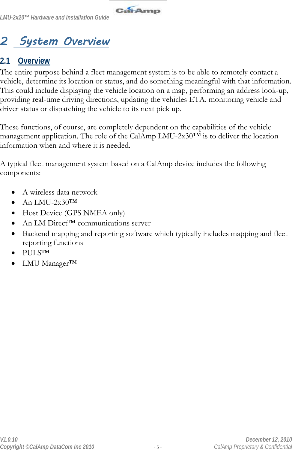 LMU-2x20™ Hardware and Installation Guide  V1.0.10    December 12, 2010 Copyright ©CalAmp DataCom Inc 2010 - 5 -  CalAmp Proprietary &amp; Confidential 2  System Overview 2.1 Overview The entire purpose behind a fleet management system is to be able to remotely contact a vehicle, determine its location or status, and do something meaningful with that information. This could include displaying the vehicle location on a map, performing an address look-up, providing real-time driving directions, updating the vehicles ETA, monitoring vehicle and driver status or dispatching the vehicle to its next pick up.  These functions, of course, are completely dependent on the capabilities of the vehicle management application. The role of the CalAmp LMU-2x30™ is to deliver the location information when and where it is needed.  A typical fleet management system based on a CalAmp device includes the following components:  • A wireless data network • An LMU-2x30™ • Host Device (GPS NMEA only) • An LM Direct™ communications server • Backend mapping and reporting software which typically includes mapping and fleet reporting functions • PULS™ • LMU Manager™  
