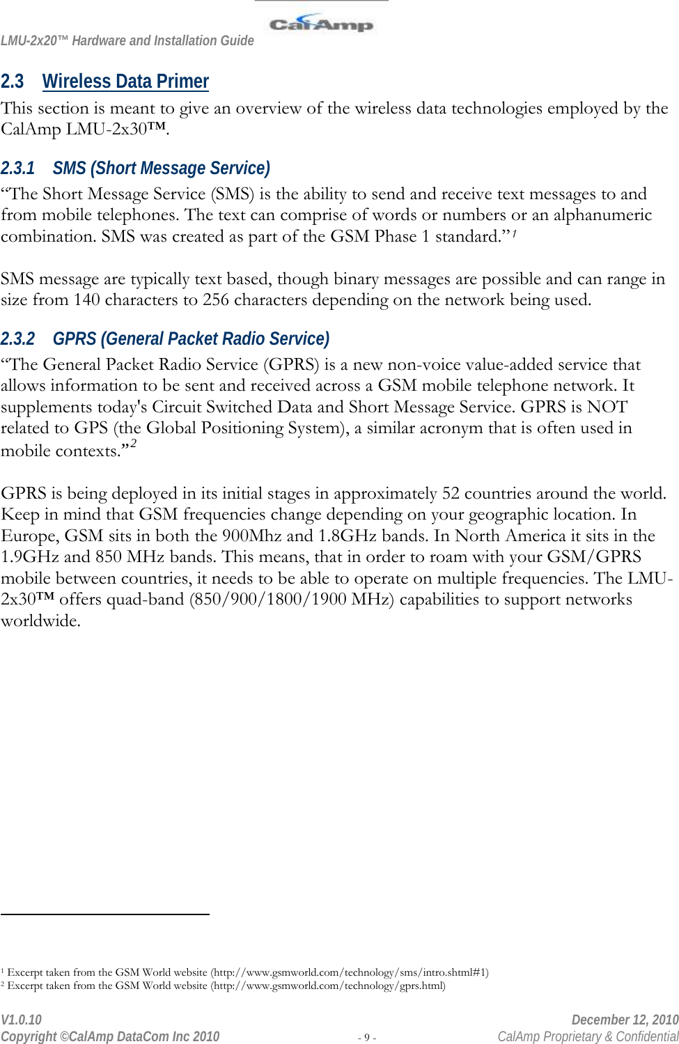 LMU-2x20™ Hardware and Installation Guide  V1.0.10    December 12, 2010 Copyright ©CalAmp DataCom Inc 2010 - 9 -  CalAmp Proprietary &amp; Confidential 2.3 Wireless Data Primer This section is meant to give an overview of the wireless data technologies employed by the CalAmp LMU-2x30™.  2.3.1 SMS (Short Message Service) “The Short Message Service (SMS) is the ability to send and receive text messages to and from mobile telephones. The text can comprise of words or numbers or an alphanumeric combination. SMS was created as part of the GSM Phase 1 standard.”1  SMS message are typically text based, though binary messages are possible and can range in size from 140 characters to 256 characters depending on the network being used. 2.3.2 GPRS (General Packet Radio Service) “The General Packet Radio Service (GPRS) is a new non-voice value-added service that allows information to be sent and received across a GSM mobile telephone network. It supplements today&apos;s Circuit Switched Data and Short Message Service. GPRS is NOT related to GPS (the Global Positioning System), a similar acronym that is often used in mobile contexts.”2  GPRS is being deployed in its initial stages in approximately 52 countries around the world. Keep in mind that GSM frequencies change depending on your geographic location. In Europe, GSM sits in both the 900Mhz and 1.8GHz bands. In North America it sits in the 1.9GHz and 850 MHz bands. This means, that in order to roam with your GSM/GPRS mobile between countries, it needs to be able to operate on multiple frequencies. The LMU-2x30™ offers quad-band (850/900/1800/1900 MHz) capabilities to support networks worldwide.                                                 1 Excerpt taken from the GSM World website (http://www.gsmworld.com/technology/sms/intro.shtml#1) 2 Excerpt taken from the GSM World website (http://www.gsmworld.com/technology/gprs.html) 