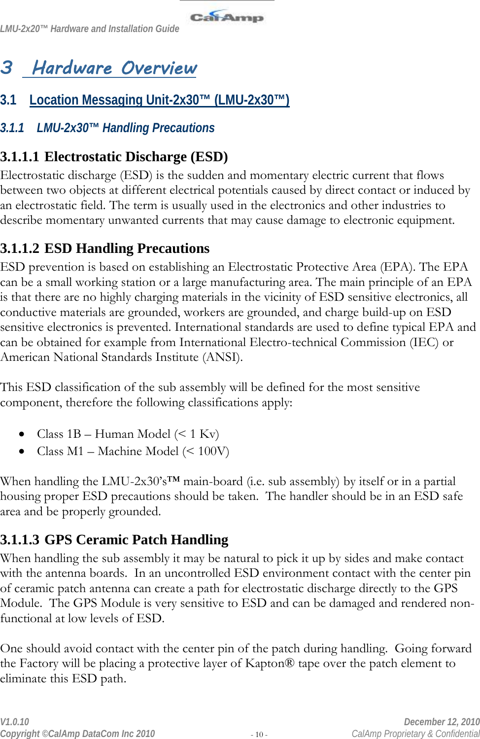 LMU-2x20™ Hardware and Installation Guide  V1.0.10    December 12, 2010 Copyright ©CalAmp DataCom Inc 2010 - 10 -  CalAmp Proprietary &amp; Confidential 3  Hardware Overview 3.1 Location Messaging Unit-2x30™ (LMU-2x30™) 3.1.1 LMU-2x30™ Handling Precautions 3.1.1.1 Electrostatic Discharge (ESD) Electrostatic discharge (ESD) is the sudden and momentary electric current that flows between two objects at different electrical potentials caused by direct contact or induced by an electrostatic field. The term is usually used in the electronics and other industries to describe momentary unwanted currents that may cause damage to electronic equipment. 3.1.1.2 ESD Handling Precautions ESD prevention is based on establishing an Electrostatic Protective Area (EPA). The EPA can be a small working station or a large manufacturing area. The main principle of an EPA is that there are no highly charging materials in the vicinity of ESD sensitive electronics, all conductive materials are grounded, workers are grounded, and charge build-up on ESD sensitive electronics is prevented. International standards are used to define typical EPA and can be obtained for example from International Electro-technical Commission (IEC) or American National Standards Institute (ANSI).  This ESD classification of the sub assembly will be defined for the most sensitive component, therefore the following classifications apply:  • Class 1B – Human Model (&lt; 1 Kv) • Class M1 – Machine Model (&lt; 100V)  When handling the LMU-2x30’s™ main-board (i.e. sub assembly) by itself or in a partial housing proper ESD precautions should be taken.  The handler should be in an ESD safe area and be properly grounded. 3.1.1.3 GPS Ceramic Patch Handling When handling the sub assembly it may be natural to pick it up by sides and make contact with the antenna boards.  In an uncontrolled ESD environment contact with the center pin of ceramic patch antenna can create a path for electrostatic discharge directly to the GPS Module.  The GPS Module is very sensitive to ESD and can be damaged and rendered non-functional at low levels of ESD.  One should avoid contact with the center pin of the patch during handling.  Going forward the Factory will be placing a protective layer of Kapton® tape over the patch element to eliminate this ESD path.  