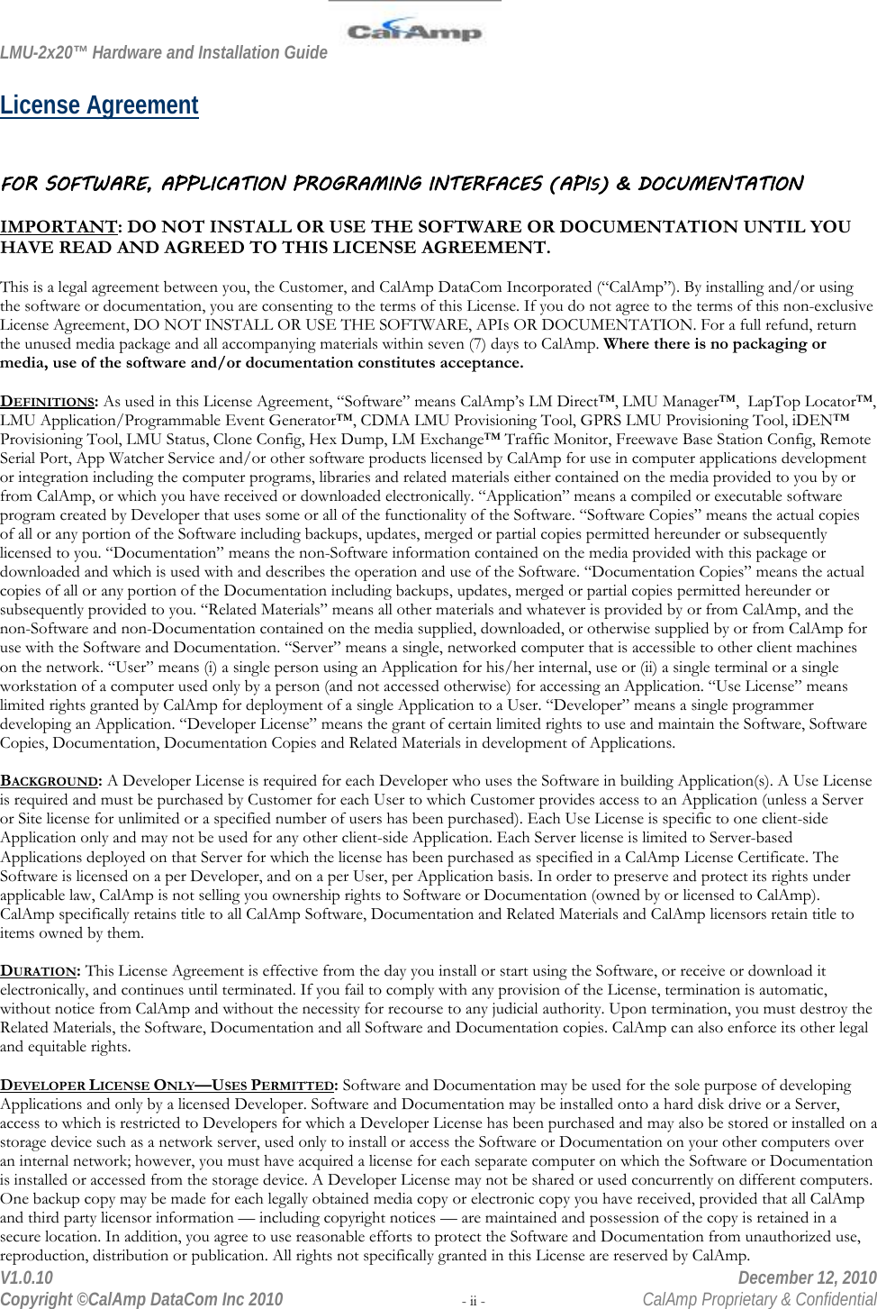 LMU-2x20™ Hardware and Installation Guide  V1.0.10    December 12, 2010 Copyright ©CalAmp DataCom Inc 2010 - ii -  CalAmp Proprietary &amp; Confidential License Agreement  FOR SOFTWARE, APPLICATION PROGRAMING INTERFACES (APIS) &amp; DOCUMENTATION  IMPORTANT: DO NOT INSTALL OR USE THE SOFTWARE OR DOCUMENTATION UNTIL YOU HAVE READ AND AGREED TO THIS LICENSE AGREEMENT.  This is a legal agreement between you, the Customer, and CalAmp DataCom Incorporated (“CalAmp”). By installing and/or using the software or documentation, you are consenting to the terms of this License. If you do not agree to the terms of this non-exclusive License Agreement, DO NOT INSTALL OR USE THE SOFTWARE, APIs OR DOCUMENTATION. For a full refund, return the unused media package and all accompanying materials within seven (7) days to CalAmp. Where there is no packaging or media, use of the software and/or documentation constitutes acceptance.  DEFINITIONS: As used in this License Agreement, “Software” means CalAmp’s LM Direct™, LMU Manager™,  LapTop Locator™, LMU Application/Programmable Event Generator™, CDMA LMU Provisioning Tool, GPRS LMU Provisioning Tool, iDEN™ Provisioning Tool, LMU Status, Clone Config, Hex Dump, LM Exchange™ Traffic Monitor, Freewave Base Station Config, Remote Serial Port, App Watcher Service and/or other software products licensed by CalAmp for use in computer applications development or integration including the computer programs, libraries and related materials either contained on the media provided to you by or from CalAmp, or which you have received or downloaded electronically. “Application” means a compiled or executable software program created by Developer that uses some or all of the functionality of the Software. “Software Copies” means the actual copies of all or any portion of the Software including backups, updates, merged or partial copies permitted hereunder or subsequently licensed to you. “Documentation” means the non-Software information contained on the media provided with this package or downloaded and which is used with and describes the operation and use of the Software. “Documentation Copies” means the actual copies of all or any portion of the Documentation including backups, updates, merged or partial copies permitted hereunder or subsequently provided to you. “Related Materials” means all other materials and whatever is provided by or from CalAmp, and the non-Software and non-Documentation contained on the media supplied, downloaded, or otherwise supplied by or from CalAmp for use with the Software and Documentation. “Server” means a single, networked computer that is accessible to other client machines on the network. “User” means (i) a single person using an Application for his/her internal, use or (ii) a single terminal or a single workstation of a computer used only by a person (and not accessed otherwise) for accessing an Application. “Use License” means limited rights granted by CalAmp for deployment of a single Application to a User. “Developer” means a single programmer developing an Application. “Developer License” means the grant of certain limited rights to use and maintain the Software, Software Copies, Documentation, Documentation Copies and Related Materials in development of Applications.  BACKGROUND: A Developer License is required for each Developer who uses the Software in building Application(s). A Use License is required and must be purchased by Customer for each User to which Customer provides access to an Application (unless a Server or Site license for unlimited or a specified number of users has been purchased). Each Use License is specific to one client-side Application only and may not be used for any other client-side Application. Each Server license is limited to Server-based Applications deployed on that Server for which the license has been purchased as specified in a CalAmp License Certificate. The Software is licensed on a per Developer, and on a per User, per Application basis. In order to preserve and protect its rights under applicable law, CalAmp is not selling you ownership rights to Software or Documentation (owned by or licensed to CalAmp). CalAmp specifically retains title to all CalAmp Software, Documentation and Related Materials and CalAmp licensors retain title to items owned by them.  DURATION: This License Agreement is effective from the day you install or start using the Software, or receive or download it electronically, and continues until terminated. If you fail to comply with any provision of the License, termination is automatic, without notice from CalAmp and without the necessity for recourse to any judicial authority. Upon termination, you must destroy the Related Materials, the Software, Documentation and all Software and Documentation copies. CalAmp can also enforce its other legal and equitable rights.  DEVELOPER LICENSE ONLY—USES PERMITTED: Software and Documentation may be used for the sole purpose of developing Applications and only by a licensed Developer. Software and Documentation may be installed onto a hard disk drive or a Server, access to which is restricted to Developers for which a Developer License has been purchased and may also be stored or installed on a storage device such as a network server, used only to install or access the Software or Documentation on your other computers over an internal network; however, you must have acquired a license for each separate computer on which the Software or Documentation is installed or accessed from the storage device. A Developer License may not be shared or used concurrently on different computers. One backup copy may be made for each legally obtained media copy or electronic copy you have received, provided that all CalAmp and third party licensor information — including copyright notices — are maintained and possession of the copy is retained in a secure location. In addition, you agree to use reasonable efforts to protect the Software and Documentation from unauthorized use, reproduction, distribution or publication. All rights not specifically granted in this License are reserved by CalAmp. 