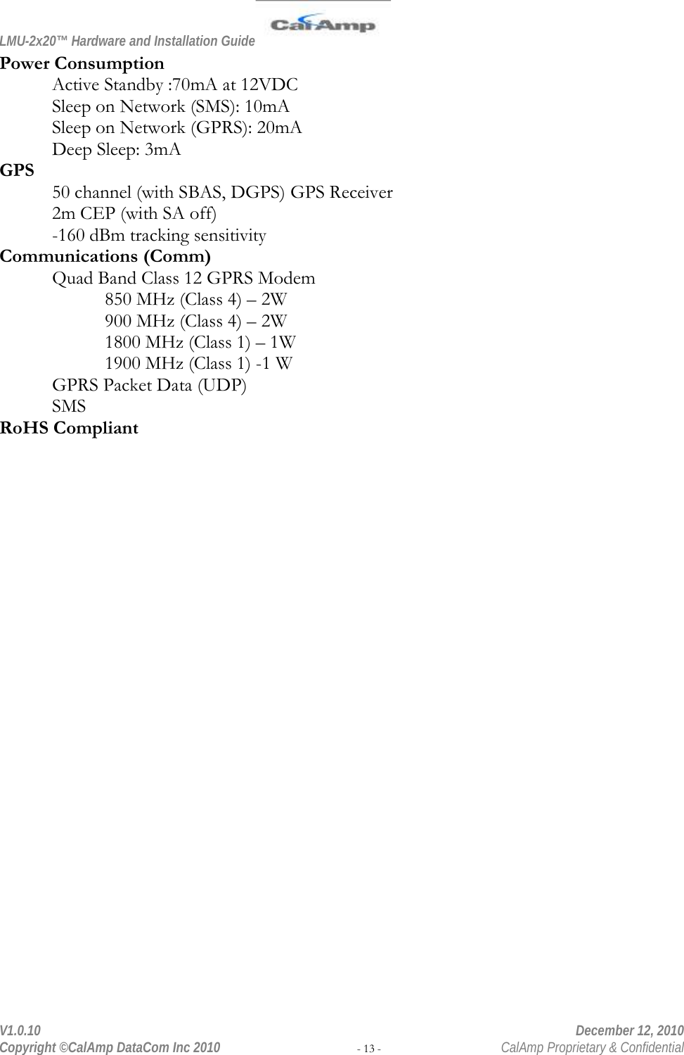 LMU-2x20™ Hardware and Installation Guide  V1.0.10    December 12, 2010 Copyright ©CalAmp DataCom Inc 2010 - 13 -  CalAmp Proprietary &amp; Confidential Power Consumption Active Standby :70mA at 12VDC Sleep on Network (SMS): 10mA Sleep on Network (GPRS): 20mA Deep Sleep: 3mA GPS 50 channel (with SBAS, DGPS) GPS Receiver 2m CEP (with SA off) -160 dBm tracking sensitivity Communications (Comm) Quad Band Class 12 GPRS Modem 850 MHz (Class 4) – 2W 900 MHz (Class 4) – 2W 1800 MHz (Class 1) – 1W 1900 MHz (Class 1) -1 W GPRS Packet Data (UDP) SMS RoHS Compliant 