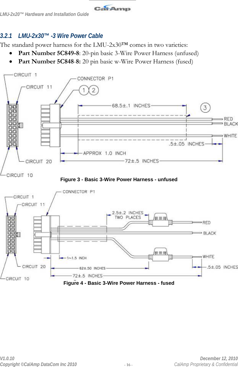 LMU-2x20™ Hardware and Installation Guide  V1.0.10    December 12, 2010 Copyright ©CalAmp DataCom Inc 2010 - 16 -  CalAmp Proprietary &amp; Confidential  3.2.1 LMU-2x30™ -3 Wire Power Cable The standard power harness for the LMU-2x30™ comes in two varieties: • Part Number 5C849-8: 20-pin basic 3-Wire Power Harness (unfused) • Part Number 5C848-8: 20 pin basic w-Wire Power Harness (fused)   Figure 3 - Basic 3-Wire Power Harness - unfused   Figure 4 - Basic 3-Wire Power Harness - fused 