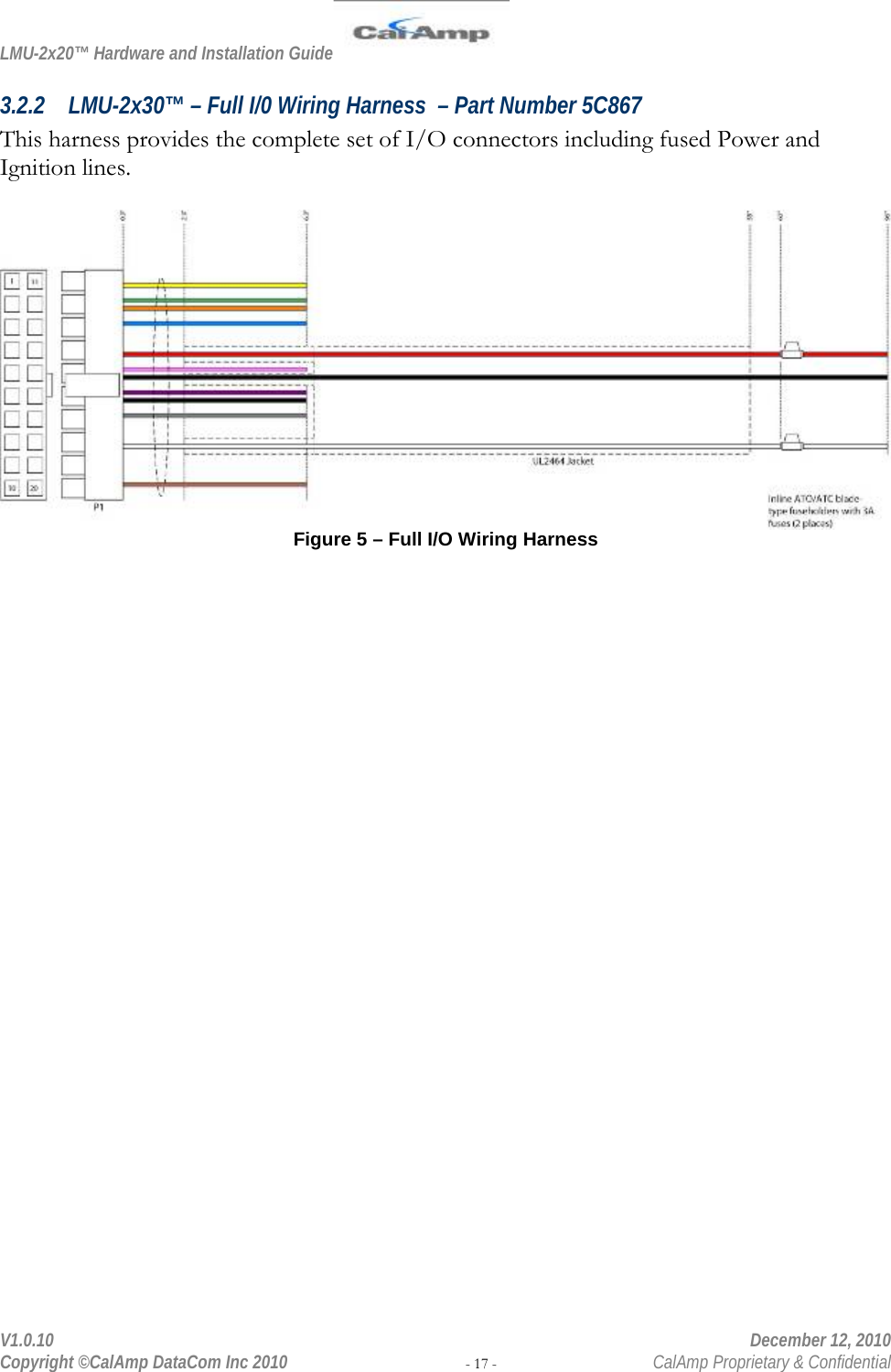 LMU-2x20™ Hardware and Installation Guide  V1.0.10    December 12, 2010 Copyright ©CalAmp DataCom Inc 2010 - 17 -  CalAmp Proprietary &amp; Confidential 3.2.2 LMU-2x30™ – Full I/0 Wiring Harness  – Part Number 5C867 This harness provides the complete set of I/O connectors including fused Power and Ignition lines.   Figure 5 – Full I/O Wiring Harness 
