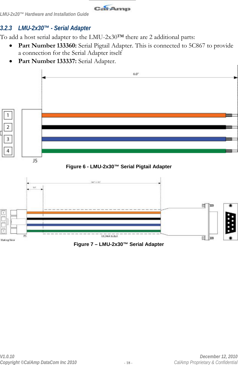 LMU-2x20™ Hardware and Installation Guide  V1.0.10    December 12, 2010 Copyright ©CalAmp DataCom Inc 2010 - 18 -  CalAmp Proprietary &amp; Confidential 3.2.3 LMU-2x30™ - Serial Adapter To add a host serial adapter to the LMU-2x30™ there are 2 additional parts: • Part Number 133360: Serial Pigtail Adapter. This is connected to 5C867 to provide a connection for the Serial Adapter itself • Part Number 133337: Serial Adapter.  Figure 6 - LMU-2x30™ Serial Pigtail Adapter    Figure 7 – LMU-2x30™ Serial Adapter 