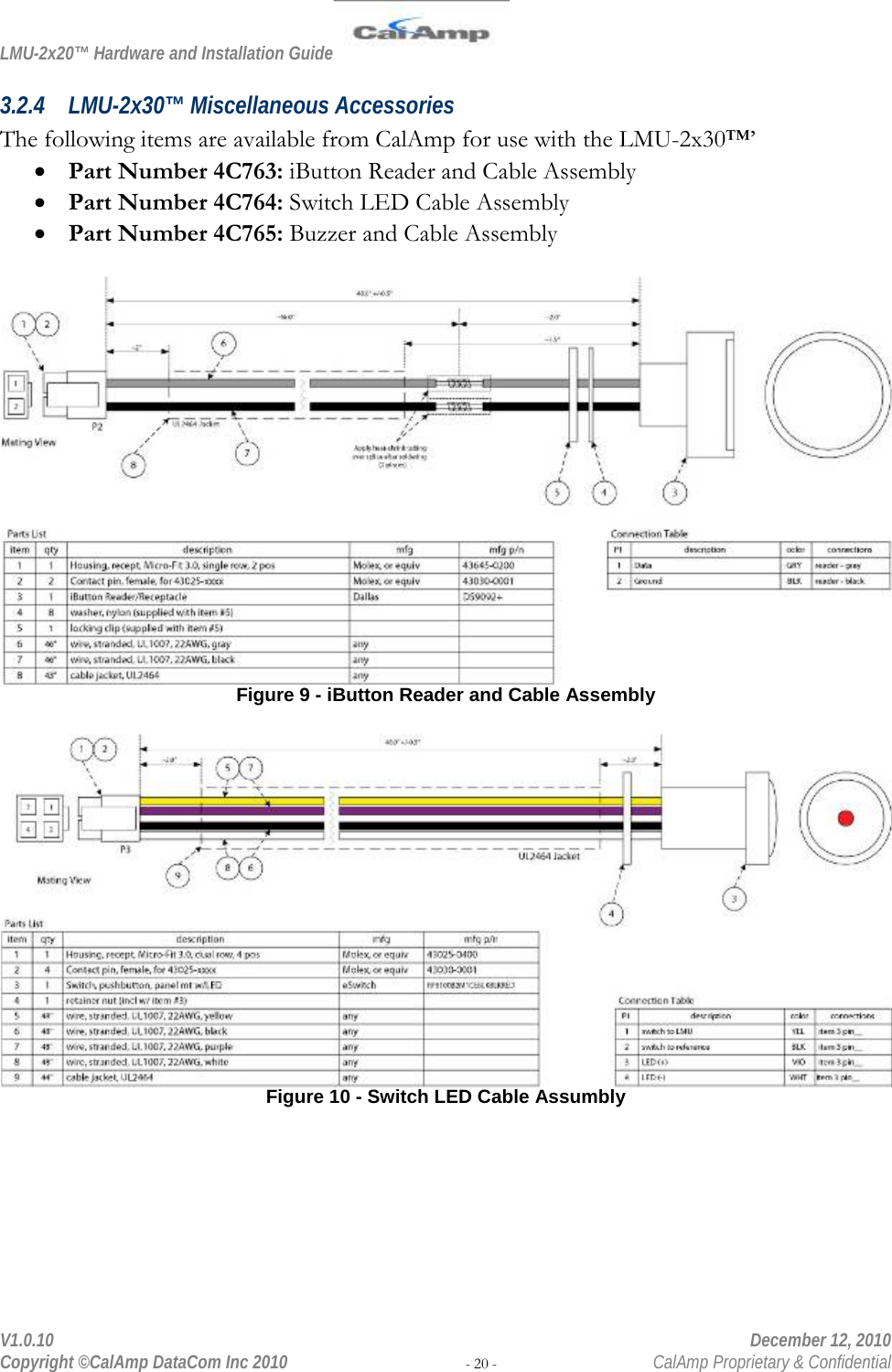 LMU-2x20™ Hardware and Installation Guide  V1.0.10    December 12, 2010 Copyright ©CalAmp DataCom Inc 2010 - 20 -  CalAmp Proprietary &amp; Confidential 3.2.4 LMU-2x30™ Miscellaneous Accessories The following items are available from CalAmp for use with the LMU-2x30™’ • Part Number 4C763: iButton Reader and Cable Assembly • Part Number 4C764: Switch LED Cable Assembly • Part Number 4C765: Buzzer and Cable Assembly   Figure 9 - iButton Reader and Cable Assembly   Figure 10 - Switch LED Cable Assumbly  