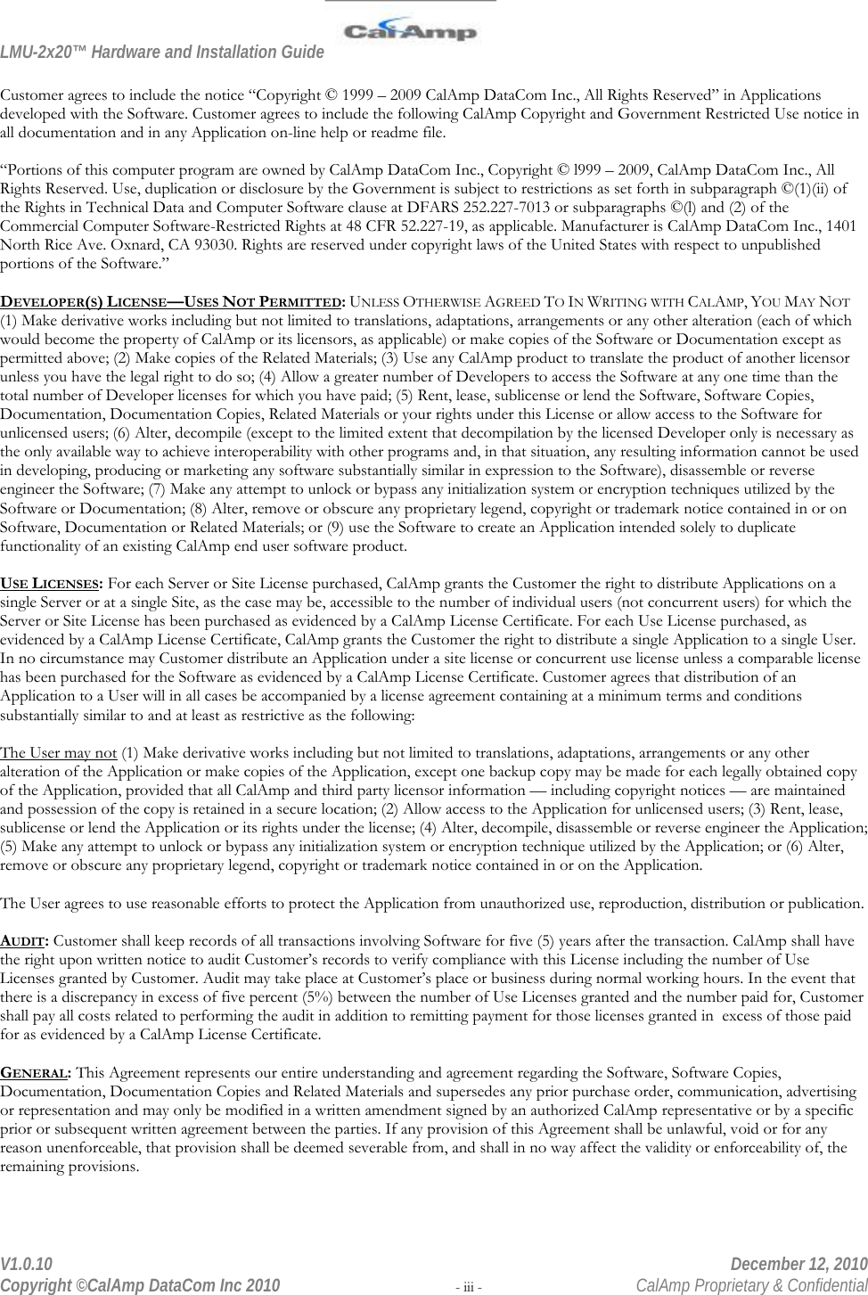 LMU-2x20™ Hardware and Installation Guide  V1.0.10    December 12, 2010 Copyright ©CalAmp DataCom Inc 2010 - iii -  CalAmp Proprietary &amp; Confidential  Customer agrees to include the notice “Copyright © 1999 – 2009 CalAmp DataCom Inc., All Rights Reserved” in Applications developed with the Software. Customer agrees to include the following CalAmp Copyright and Government Restricted Use notice in all documentation and in any Application on-line help or readme file.  “Portions of this computer program are owned by CalAmp DataCom Inc., Copyright © l999 – 2009, CalAmp DataCom Inc., All Rights Reserved. Use, duplication or disclosure by the Government is subject to restrictions as set forth in subparagraph ©(1)(ii) of the Rights in Technical Data and Computer Software clause at DFARS 252.227-7013 or subparagraphs ©(l) and (2) of the Commercial Computer Software-Restricted Rights at 48 CFR 52.227-19, as applicable. Manufacturer is CalAmp DataCom Inc., 1401 North Rice Ave. Oxnard, CA 93030. Rights are reserved under copyright laws of the United States with respect to unpublished portions of the Software.”  DEVELOPER(S) LICENSE—USES NOT PERMITTED: UNLESS OTHERWISE AGREED TO IN WRITING WITH CALAMP, YOU MAY NOT (1) Make derivative works including but not limited to translations, adaptations, arrangements or any other alteration (each of which would become the property of CalAmp or its licensors, as applicable) or make copies of the Software or Documentation except as permitted above; (2) Make copies of the Related Materials; (3) Use any CalAmp product to translate the product of another licensor unless you have the legal right to do so; (4) Allow a greater number of Developers to access the Software at any one time than the total number of Developer licenses for which you have paid; (5) Rent, lease, sublicense or lend the Software, Software Copies, Documentation, Documentation Copies, Related Materials or your rights under this License or allow access to the Software for unlicensed users; (6) Alter, decompile (except to the limited extent that decompilation by the licensed Developer only is necessary as the only available way to achieve interoperability with other programs and, in that situation, any resulting information cannot be used in developing, producing or marketing any software substantially similar in expression to the Software), disassemble or reverse engineer the Software; (7) Make any attempt to unlock or bypass any initialization system or encryption techniques utilized by the Software or Documentation; (8) Alter, remove or obscure any proprietary legend, copyright or trademark notice contained in or on Software, Documentation or Related Materials; or (9) use the Software to create an Application intended solely to duplicate functionality of an existing CalAmp end user software product.  USE LICENSES: For each Server or Site License purchased, CalAmp grants the Customer the right to distribute Applications on a single Server or at a single Site, as the case may be, accessible to the number of individual users (not concurrent users) for which the Server or Site License has been purchased as evidenced by a CalAmp License Certificate. For each Use License purchased, as evidenced by a CalAmp License Certificate, CalAmp grants the Customer the right to distribute a single Application to a single User. In no circumstance may Customer distribute an Application under a site license or concurrent use license unless a comparable license has been purchased for the Software as evidenced by a CalAmp License Certificate. Customer agrees that distribution of an Application to a User will in all cases be accompanied by a license agreement containing at a minimum terms and conditions substantially similar to and at least as restrictive as the following:  The User may not (1) Make derivative works including but not limited to translations, adaptations, arrangements or any other alteration of the Application or make copies of the Application, except one backup copy may be made for each legally obtained copy of the Application, provided that all CalAmp and third party licensor information — including copyright notices — are maintained and possession of the copy is retained in a secure location; (2) Allow access to the Application for unlicensed users; (3) Rent, lease, sublicense or lend the Application or its rights under the license; (4) Alter, decompile, disassemble or reverse engineer the Application; (5) Make any attempt to unlock or bypass any initialization system or encryption technique utilized by the Application; or (6) Alter, remove or obscure any proprietary legend, copyright or trademark notice contained in or on the Application.  The User agrees to use reasonable efforts to protect the Application from unauthorized use, reproduction, distribution or publication.  AUDIT: Customer shall keep records of all transactions involving Software for five (5) years after the transaction. CalAmp shall have the right upon written notice to audit Customer’s records to verify compliance with this License including the number of Use Licenses granted by Customer. Audit may take place at Customer’s place or business during normal working hours. In the event that there is a discrepancy in excess of five percent (5%) between the number of Use Licenses granted and the number paid for, Customer shall pay all costs related to performing the audit in addition to remitting payment for those licenses granted in  excess of those paid for as evidenced by a CalAmp License Certificate.  GENERAL: This Agreement represents our entire understanding and agreement regarding the Software, Software Copies, Documentation, Documentation Copies and Related Materials and supersedes any prior purchase order, communication, advertising or representation and may only be modified in a written amendment signed by an authorized CalAmp representative or by a specific prior or subsequent written agreement between the parties. If any provision of this Agreement shall be unlawful, void or for any reason unenforceable, that provision shall be deemed severable from, and shall in no way affect the validity or enforceability of, the remaining provisions.  