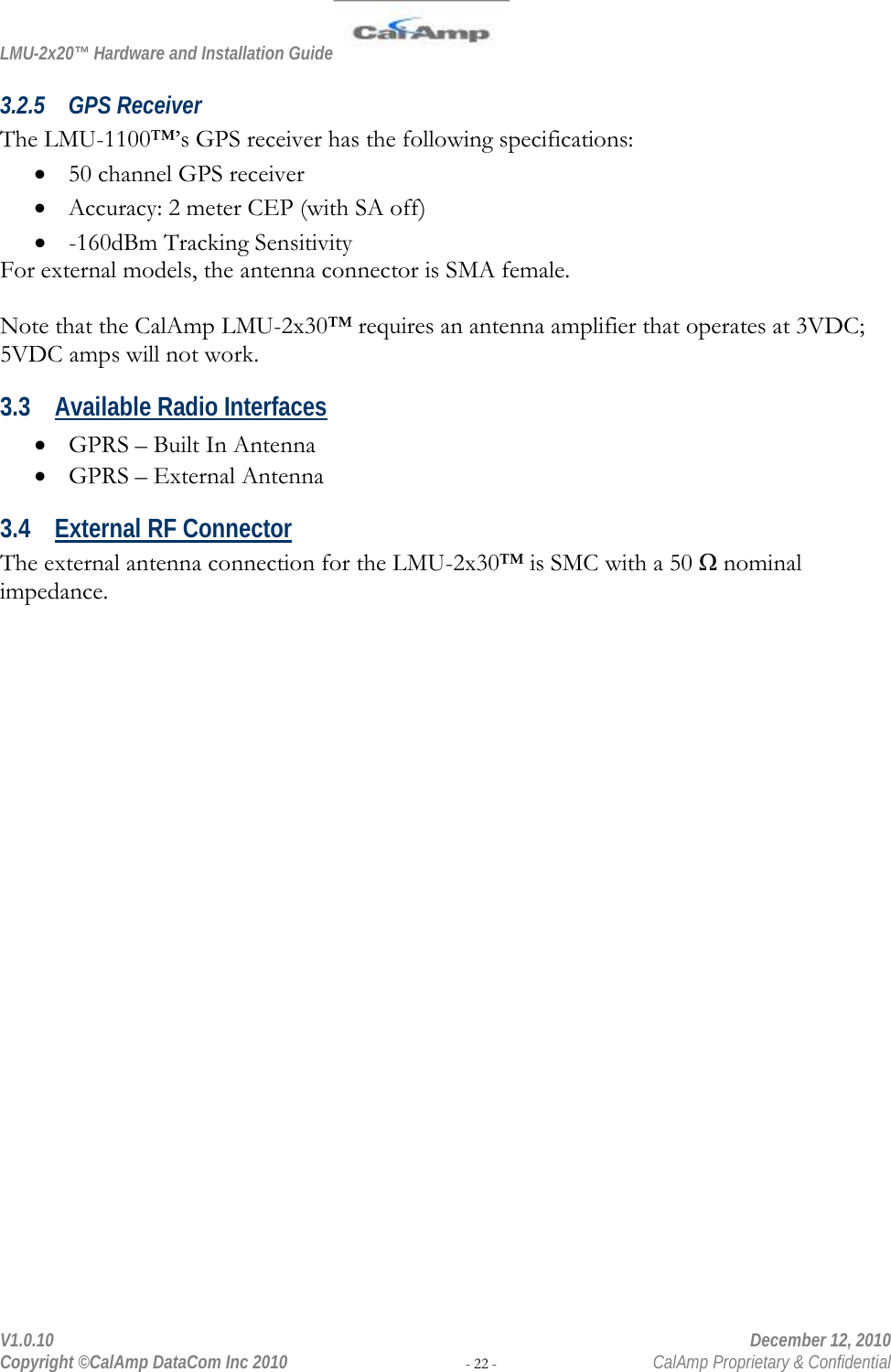 LMU-2x20™ Hardware and Installation Guide  V1.0.10    December 12, 2010 Copyright ©CalAmp DataCom Inc 2010 - 22 -  CalAmp Proprietary &amp; Confidential 3.2.5 GPS Receiver The LMU-1100™’s GPS receiver has the following specifications: • 50 channel GPS receiver • Accuracy: 2 meter CEP (with SA off) • -160dBm Tracking Sensitivity For external models, the antenna connector is SMA female.  Note that the CalAmp LMU-2x30™ requires an antenna amplifier that operates at 3VDC; 5VDC amps will not work. 3.3 Available Radio Interfaces • GPRS – Built In Antenna  • GPRS – External Antenna 3.4 External RF Connector The external antenna connection for the LMU-2x30™ is SMC with a 50 Ω nominal impedance. 