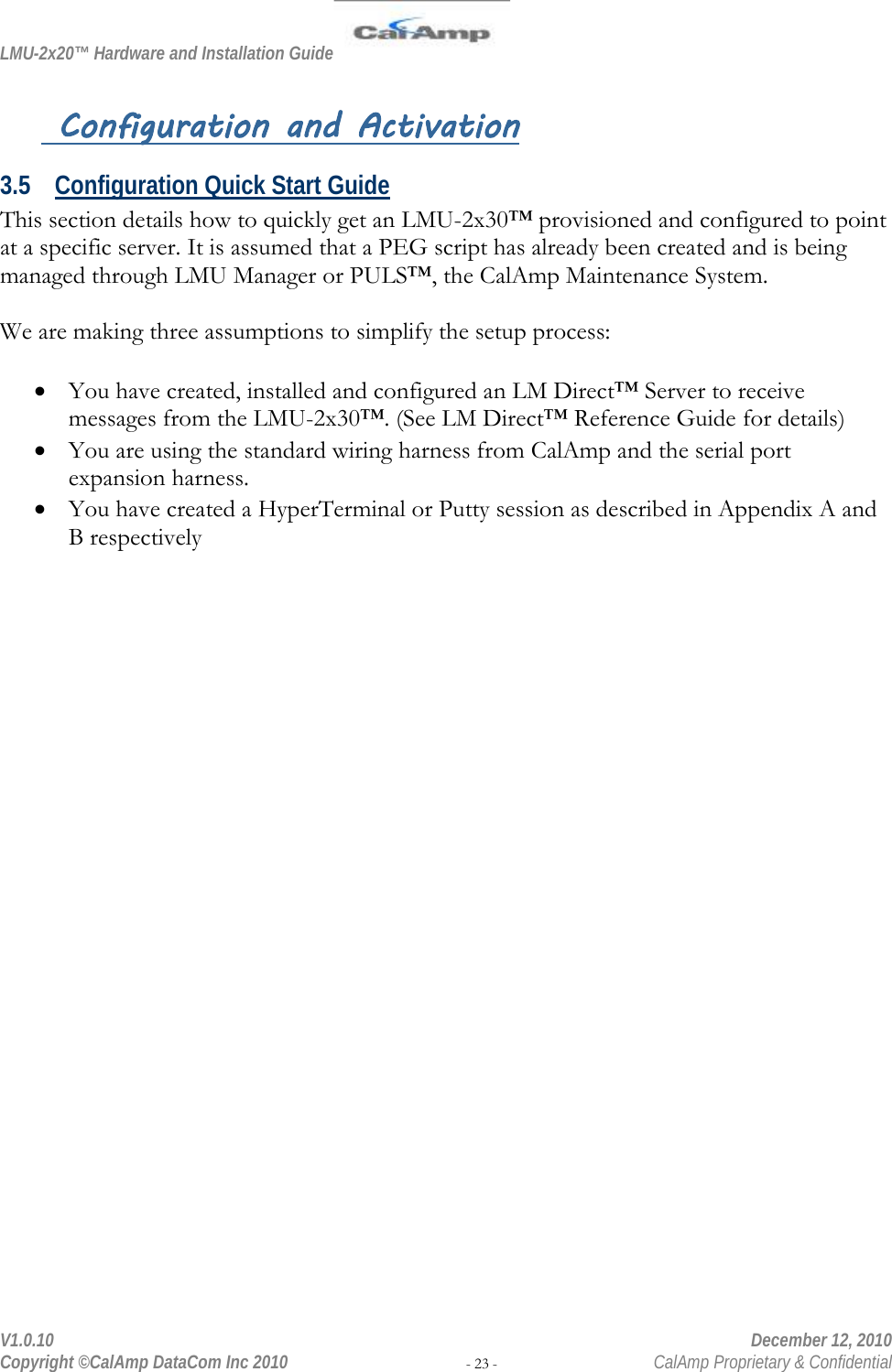 LMU-2x20™ Hardware and Installation Guide  V1.0.10    December 12, 2010 Copyright ©CalAmp DataCom Inc 2010 - 23 -  CalAmp Proprietary &amp; Confidential  Configuration and Activation 3.5 Configuration Quick Start Guide This section details how to quickly get an LMU-2x30™ provisioned and configured to point at a specific server. It is assumed that a PEG script has already been created and is being managed through LMU Manager or PULS™, the CalAmp Maintenance System.  We are making three assumptions to simplify the setup process:  • You have created, installed and configured an LM Direct™ Server to receive messages from the LMU-2x30™. (See LM Direct™ Reference Guide for details) • You are using the standard wiring harness from CalAmp and the serial port expansion harness. • You have created a HyperTerminal or Putty session as described in Appendix A and B respectively 