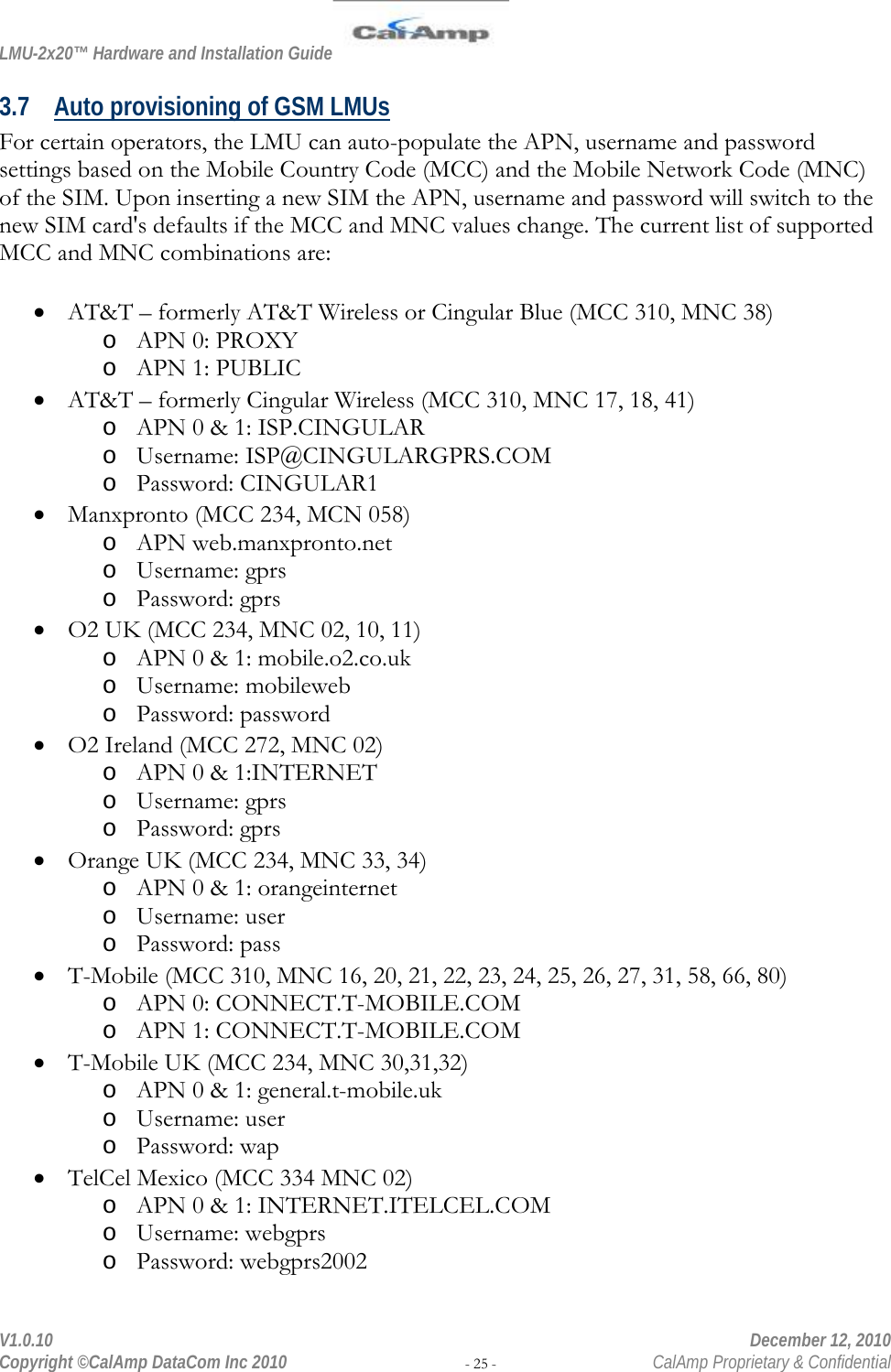 LMU-2x20™ Hardware and Installation Guide  V1.0.10    December 12, 2010 Copyright ©CalAmp DataCom Inc 2010 - 25 -  CalAmp Proprietary &amp; Confidential 3.7 Auto provisioning of GSM LMUs For certain operators, the LMU can auto-populate the APN, username and password settings based on the Mobile Country Code (MCC) and the Mobile Network Code (MNC) of the SIM. Upon inserting a new SIM the APN, username and password will switch to the new SIM card&apos;s defaults if the MCC and MNC values change. The current list of supported MCC and MNC combinations are:  • AT&amp;T – formerly AT&amp;T Wireless or Cingular Blue (MCC 310, MNC 38)  o APN 0: PROXY o APN 1: PUBLIC • AT&amp;T – formerly Cingular Wireless (MCC 310, MNC 17, 18, 41) o APN 0 &amp; 1: ISP.CINGULAR o Username: ISP@CINGULARGPRS.COM o Password: CINGULAR1 • Manxpronto (MCC 234, MCN 058) o APN web.manxpronto.net o Username: gprs o Password: gprs • O2 UK (MCC 234, MNC 02, 10, 11) o APN 0 &amp; 1: mobile.o2.co.uk o Username: mobileweb o Password: password • O2 Ireland (MCC 272, MNC 02) o APN 0 &amp; 1:INTERNET o Username: gprs o Password: gprs • Orange UK (MCC 234, MNC 33, 34) o APN 0 &amp; 1: orangeinternet o Username: user o Password: pass • T-Mobile (MCC 310, MNC 16, 20, 21, 22, 23, 24, 25, 26, 27, 31, 58, 66, 80) o APN 0: CONNECT.T-MOBILE.COM o APN 1: CONNECT.T-MOBILE.COM • T-Mobile UK (MCC 234, MNC 30,31,32) o APN 0 &amp; 1: general.t-mobile.uk o Username: user o Password: wap • TelCel Mexico (MCC 334 MNC 02) o APN 0 &amp; 1: INTERNET.ITELCEL.COM o Username: webgprs o Password: webgprs2002 