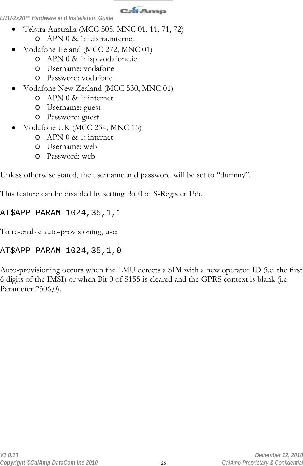 LMU-2x20™ Hardware and Installation Guide  V1.0.10    December 12, 2010 Copyright ©CalAmp DataCom Inc 2010 - 26 -  CalAmp Proprietary &amp; Confidential • Telstra Australia (MCC 505, MNC 01, 11, 71, 72) o APN 0 &amp; 1: telstra.internet • Vodafone Ireland (MCC 272, MNC 01) o APN 0 &amp; 1: isp.vodafone.ie o Username: vodafone o Password: vodafone • Vodafone New Zealand (MCC 530, MNC 01) o APN 0 &amp; 1: internet o Username: guest o Password: guest • Vodafone UK (MCC 234, MNC 15) o APN 0 &amp; 1: internet o Username: web o Password: web  Unless otherwise stated, the username and password will be set to “dummy”.  This feature can be disabled by setting Bit 0 of S-Register 155.  AT$APP PARAM 1024,35,1,1  To re-enable auto-provisioning, use:  AT$APP PARAM 1024,35,1,0  Auto-provisioning occurs when the LMU detects a SIM with a new operator ID (i.e. the first 6 digits of the IMSI) or when Bit 0 of S155 is cleared and the GPRS context is blank (i.e Parameter 2306,0). 