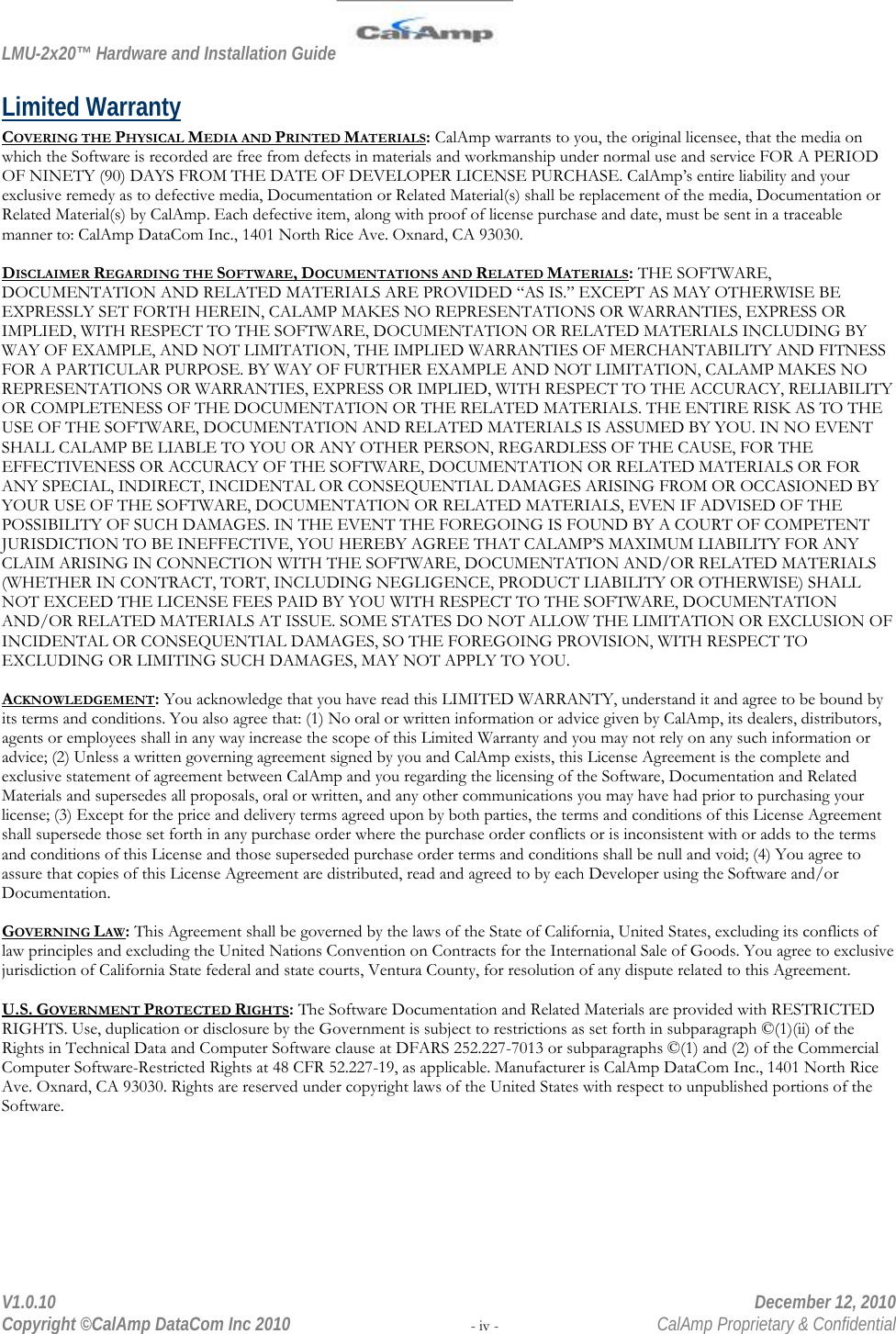 LMU-2x20™ Hardware and Installation Guide  V1.0.10    December 12, 2010 Copyright ©CalAmp DataCom Inc 2010 - iv -  CalAmp Proprietary &amp; Confidential Limited Warranty COVERING THE PHYSICAL MEDIA AND PRINTED MATERIALS: CalAmp warrants to you, the original licensee, that the media on which the Software is recorded are free from defects in materials and workmanship under normal use and service FOR A PERIOD OF NINETY (90) DAYS FROM THE DATE OF DEVELOPER LICENSE PURCHASE. CalAmp’s entire liability and your exclusive remedy as to defective media, Documentation or Related Material(s) shall be replacement of the media, Documentation or Related Material(s) by CalAmp. Each defective item, along with proof of license purchase and date, must be sent in a traceable manner to: CalAmp DataCom Inc., 1401 North Rice Ave. Oxnard, CA 93030.  DISCLAIMER REGARDING THE SOFTWARE, DOCUMENTATIONS AND RELATED MATERIALS: THE SOFTWARE, DOCUMENTATION AND RELATED MATERIALS ARE PROVIDED “AS IS.” EXCEPT AS MAY OTHERWISE BE EXPRESSLY SET FORTH HEREIN, CALAMP MAKES NO REPRESENTATIONS OR WARRANTIES, EXPRESS OR IMPLIED, WITH RESPECT TO THE SOFTWARE, DOCUMENTATION OR RELATED MATERIALS INCLUDING BY WAY OF EXAMPLE, AND NOT LIMITATION, THE IMPLIED WARRANTIES OF MERCHANTABILITY AND FITNESS FOR A PARTICULAR PURPOSE. BY WAY OF FURTHER EXAMPLE AND NOT LIMITATION, CALAMP MAKES NO REPRESENTATIONS OR WARRANTIES, EXPRESS OR IMPLIED, WITH RESPECT TO THE ACCURACY, RELIABILITY OR COMPLETENESS OF THE DOCUMENTATION OR THE RELATED MATERIALS. THE ENTIRE RISK AS TO THE USE OF THE SOFTWARE, DOCUMENTATION AND RELATED MATERIALS IS ASSUMED BY YOU. IN NO EVENT SHALL CALAMP BE LIABLE TO YOU OR ANY OTHER PERSON, REGARDLESS OF THE CAUSE, FOR THE EFFECTIVENESS OR ACCURACY OF THE SOFTWARE, DOCUMENTATION OR RELATED MATERIALS OR FOR ANY SPECIAL, INDIRECT, INCIDENTAL OR CONSEQUENTIAL DAMAGES ARISING FROM OR OCCASIONED BY YOUR USE OF THE SOFTWARE, DOCUMENTATION OR RELATED MATERIALS, EVEN IF ADVISED OF THE POSSIBILITY OF SUCH DAMAGES. IN THE EVENT THE FOREGOING IS FOUND BY A COURT OF COMPETENT JURISDICTION TO BE INEFFECTIVE, YOU HEREBY AGREE THAT CALAMP’S MAXIMUM LIABILITY FOR ANY CLAIM ARISING IN CONNECTION WITH THE SOFTWARE, DOCUMENTATION AND/OR RELATED MATERIALS (WHETHER IN CONTRACT, TORT, INCLUDING NEGLIGENCE, PRODUCT LIABILITY OR OTHERWISE) SHALL NOT EXCEED THE LICENSE FEES PAID BY YOU WITH RESPECT TO THE SOFTWARE, DOCUMENTATION AND/OR RELATED MATERIALS AT ISSUE. SOME STATES DO NOT ALLOW THE LIMITATION OR EXCLUSION OF INCIDENTAL OR CONSEQUENTIAL DAMAGES, SO THE FOREGOING PROVISION, WITH RESPECT TO EXCLUDING OR LIMITING SUCH DAMAGES, MAY NOT APPLY TO YOU.  ACKNOWLEDGEMENT: You acknowledge that you have read this LIMITED WARRANTY, understand it and agree to be bound by its terms and conditions. You also agree that: (1) No oral or written information or advice given by CalAmp, its dealers, distributors, agents or employees shall in any way increase the scope of this Limited Warranty and you may not rely on any such information or advice; (2) Unless a written governing agreement signed by you and CalAmp exists, this License Agreement is the complete and exclusive statement of agreement between CalAmp and you regarding the licensing of the Software, Documentation and Related Materials and supersedes all proposals, oral or written, and any other communications you may have had prior to purchasing your license; (3) Except for the price and delivery terms agreed upon by both parties, the terms and conditions of this License Agreement shall supersede those set forth in any purchase order where the purchase order conflicts or is inconsistent with or adds to the terms and conditions of this License and those superseded purchase order terms and conditions shall be null and void; (4) You agree to assure that copies of this License Agreement are distributed, read and agreed to by each Developer using the Software and/or Documentation.  GOVERNING LAW: This Agreement shall be governed by the laws of the State of California, United States, excluding its conflicts of law principles and excluding the United Nations Convention on Contracts for the International Sale of Goods. You agree to exclusive jurisdiction of California State federal and state courts, Ventura County, for resolution of any dispute related to this Agreement.  U.S. GOVERNMENT PROTECTED RIGHTS: The Software Documentation and Related Materials are provided with RESTRICTED RIGHTS. Use, duplication or disclosure by the Government is subject to restrictions as set forth in subparagraph ©(1)(ii) of the Rights in Technical Data and Computer Software clause at DFARS 252.227-7013 or subparagraphs ©(1) and (2) of the Commercial Computer Software-Restricted Rights at 48 CFR 52.227-19, as applicable. Manufacturer is CalAmp DataCom Inc., 1401 North Rice Ave. Oxnard, CA 93030. Rights are reserved under copyright laws of the United States with respect to unpublished portions of the Software. 