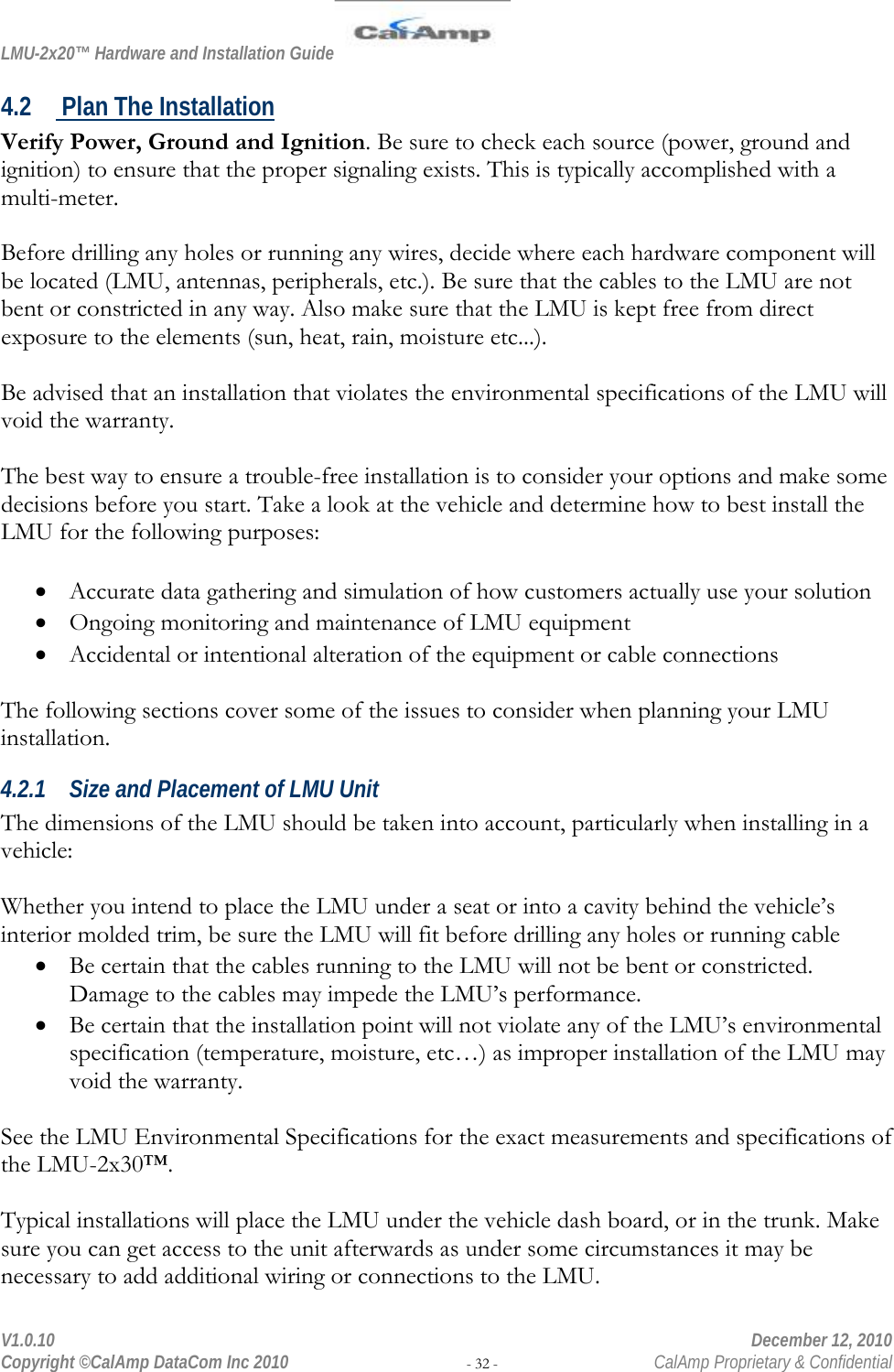 LMU-2x20™ Hardware and Installation Guide  V1.0.10    December 12, 2010 Copyright ©CalAmp DataCom Inc 2010 - 32 -  CalAmp Proprietary &amp; Confidential 4.2  Plan The Installation Verify Power, Ground and Ignition. Be sure to check each source (power, ground and ignition) to ensure that the proper signaling exists. This is typically accomplished with a multi-meter.  Before drilling any holes or running any wires, decide where each hardware component will be located (LMU, antennas, peripherals, etc.). Be sure that the cables to the LMU are not bent or constricted in any way. Also make sure that the LMU is kept free from direct exposure to the elements (sun, heat, rain, moisture etc...).   Be advised that an installation that violates the environmental specifications of the LMU will void the warranty.  The best way to ensure a trouble-free installation is to consider your options and make some decisions before you start. Take a look at the vehicle and determine how to best install the LMU for the following purposes:  • Accurate data gathering and simulation of how customers actually use your solution • Ongoing monitoring and maintenance of LMU equipment • Accidental or intentional alteration of the equipment or cable connections  The following sections cover some of the issues to consider when planning your LMU installation. 4.2.1 Size and Placement of LMU Unit The dimensions of the LMU should be taken into account, particularly when installing in a vehicle:   Whether you intend to place the LMU under a seat or into a cavity behind the vehicle’s interior molded trim, be sure the LMU will fit before drilling any holes or running cable • Be certain that the cables running to the LMU will not be bent or constricted. Damage to the cables may impede the LMU’s performance. • Be certain that the installation point will not violate any of the LMU’s environmental specification (temperature, moisture, etc…) as improper installation of the LMU may void the warranty.  See the LMU Environmental Specifications for the exact measurements and specifications of the LMU-2x30™.  Typical installations will place the LMU under the vehicle dash board, or in the trunk. Make sure you can get access to the unit afterwards as under some circumstances it may be necessary to add additional wiring or connections to the LMU.  