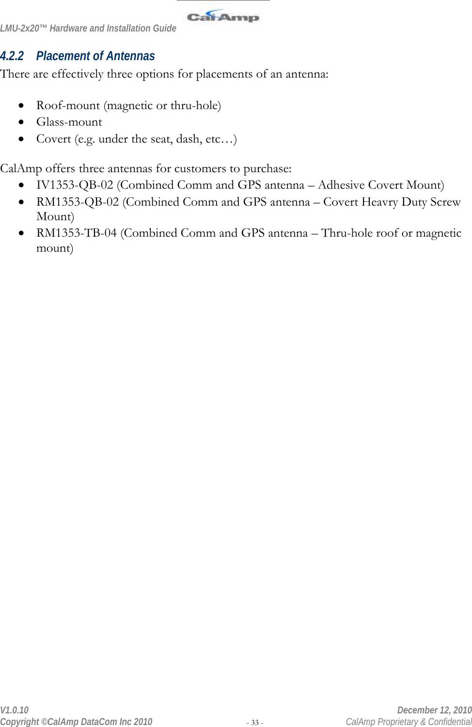 LMU-2x20™ Hardware and Installation Guide  V1.0.10    December 12, 2010 Copyright ©CalAmp DataCom Inc 2010 - 33 -  CalAmp Proprietary &amp; Confidential 4.2.2 Placement of Antennas There are effectively three options for placements of an antenna:  • Roof-mount (magnetic or thru-hole) • Glass-mount  • Covert (e.g. under the seat, dash, etc…)  CalAmp offers three antennas for customers to purchase: • IV1353-QB-02 (Combined Comm and GPS antenna – Adhesive Covert Mount) • RM1353-QB-02 (Combined Comm and GPS antenna – Covert Heavry Duty Screw Mount) • RM1353-TB-04 (Combined Comm and GPS antenna – Thru-hole roof or magnetic mount) 