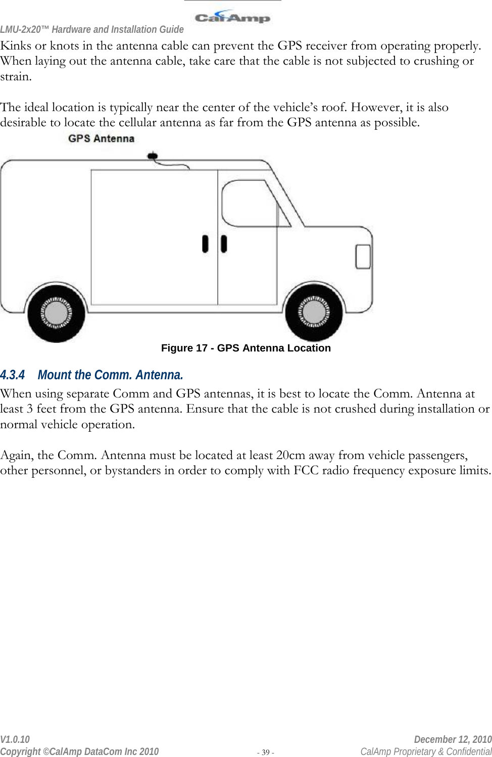 LMU-2x20™ Hardware and Installation Guide  V1.0.10    December 12, 2010 Copyright ©CalAmp DataCom Inc 2010 - 39 -  CalAmp Proprietary &amp; Confidential Kinks or knots in the antenna cable can prevent the GPS receiver from operating properly. When laying out the antenna cable, take care that the cable is not subjected to crushing or strain.  The ideal location is typically near the center of the vehicle’s roof. However, it is also desirable to locate the cellular antenna as far from the GPS antenna as possible.  Figure 17 - GPS Antenna Location 4.3.4 Mount the Comm. Antenna.  When using separate Comm and GPS antennas, it is best to locate the Comm. Antenna at least 3 feet from the GPS antenna. Ensure that the cable is not crushed during installation or normal vehicle operation.  Again, the Comm. Antenna must be located at least 20cm away from vehicle passengers, other personnel, or bystanders in order to comply with FCC radio frequency exposure limits. 