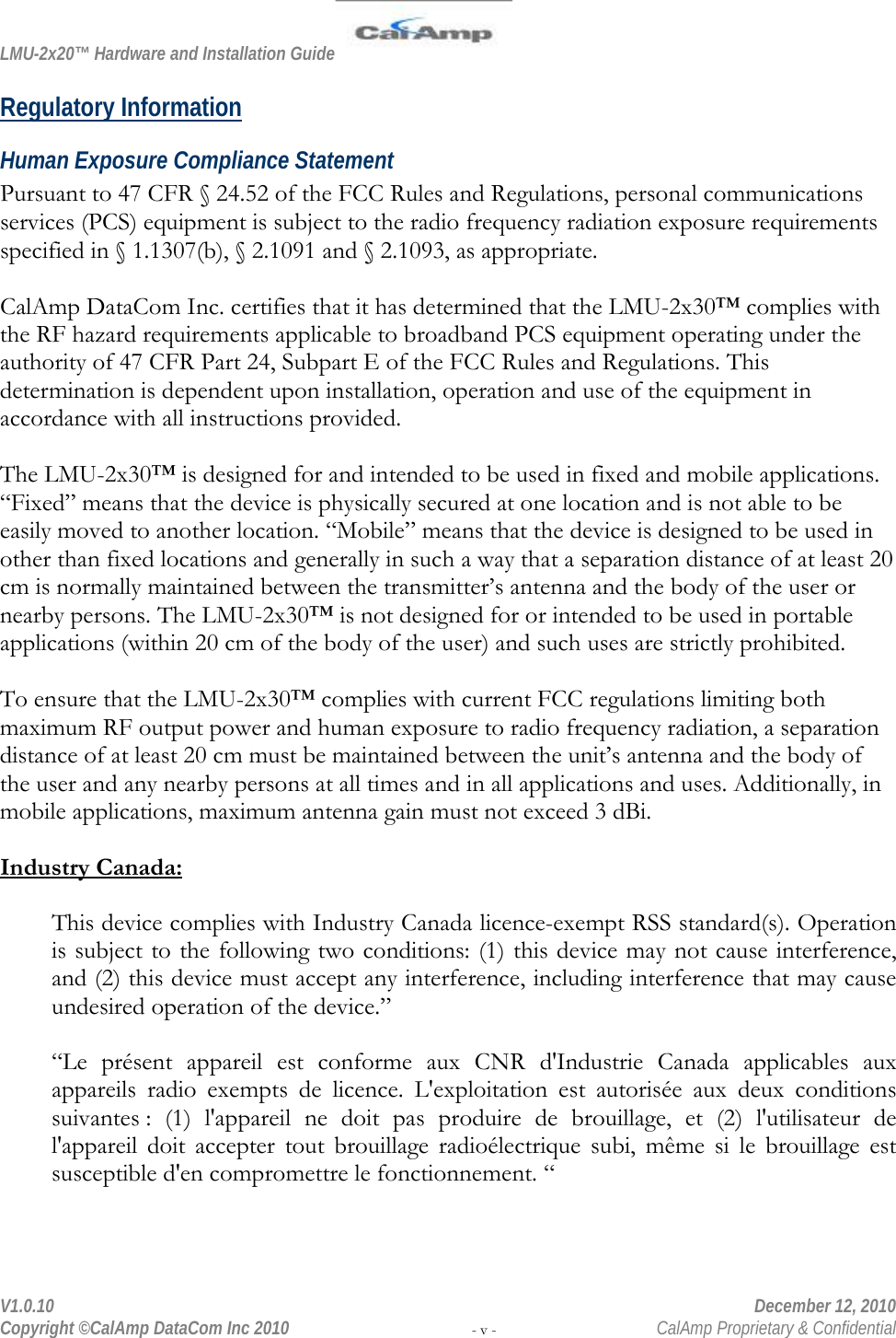 LMU-2x20™ Hardware and Installation Guide  V1.0.10    December 12, 2010 Copyright ©CalAmp DataCom Inc 2010 - v -  CalAmp Proprietary &amp; Confidential Regulatory Information Human Exposure Compliance Statement Pursuant to 47 CFR § 24.52 of the FCC Rules and Regulations, personal communications services (PCS) equipment is subject to the radio frequency radiation exposure requirements specified in § 1.1307(b), § 2.1091 and § 2.1093, as appropriate.   CalAmp DataCom Inc. certifies that it has determined that the LMU-2x30™ complies with the RF hazard requirements applicable to broadband PCS equipment operating under the authority of 47 CFR Part 24, Subpart E of the FCC Rules and Regulations. This determination is dependent upon installation, operation and use of the equipment in accordance with all instructions provided.   The LMU-2x30™ is designed for and intended to be used in fixed and mobile applications. “Fixed” means that the device is physically secured at one location and is not able to be easily moved to another location. “Mobile” means that the device is designed to be used in other than fixed locations and generally in such a way that a separation distance of at least 20 cm is normally maintained between the transmitter’s antenna and the body of the user or nearby persons. The LMU-2x30™ is not designed for or intended to be used in portable applications (within 20 cm of the body of the user) and such uses are strictly prohibited.   To ensure that the LMU-2x30™ complies with current FCC regulations limiting both maximum RF output power and human exposure to radio frequency radiation, a separation distance of at least 20 cm must be maintained between the unit’s antenna and the body of the user and any nearby persons at all times and in all applications and uses. Additionally, in mobile applications, maximum antenna gain must not exceed 3 dBi.   Industry Canada: This device complies with Industry Canada licence-exempt RSS standard(s). Operation is subject to the following two conditions: (1) this device may not cause interference, and (2) this device must accept any interference, including interference that may cause undesired operation of the device.” “Le présent appareil est conforme aux CNR d&apos;Industrie Canada applicables aux appareils radio exempts de licence. L&apos;exploitation est autorisée aux deux conditions suivantes : (1) l&apos;appareil ne doit pas produire de brouillage, et (2) l&apos;utilisateur de l&apos;appareil doit accepter tout brouillage radioélectrique subi, même si le brouillage est susceptible d&apos;en compromettre le fonctionnement. “ 