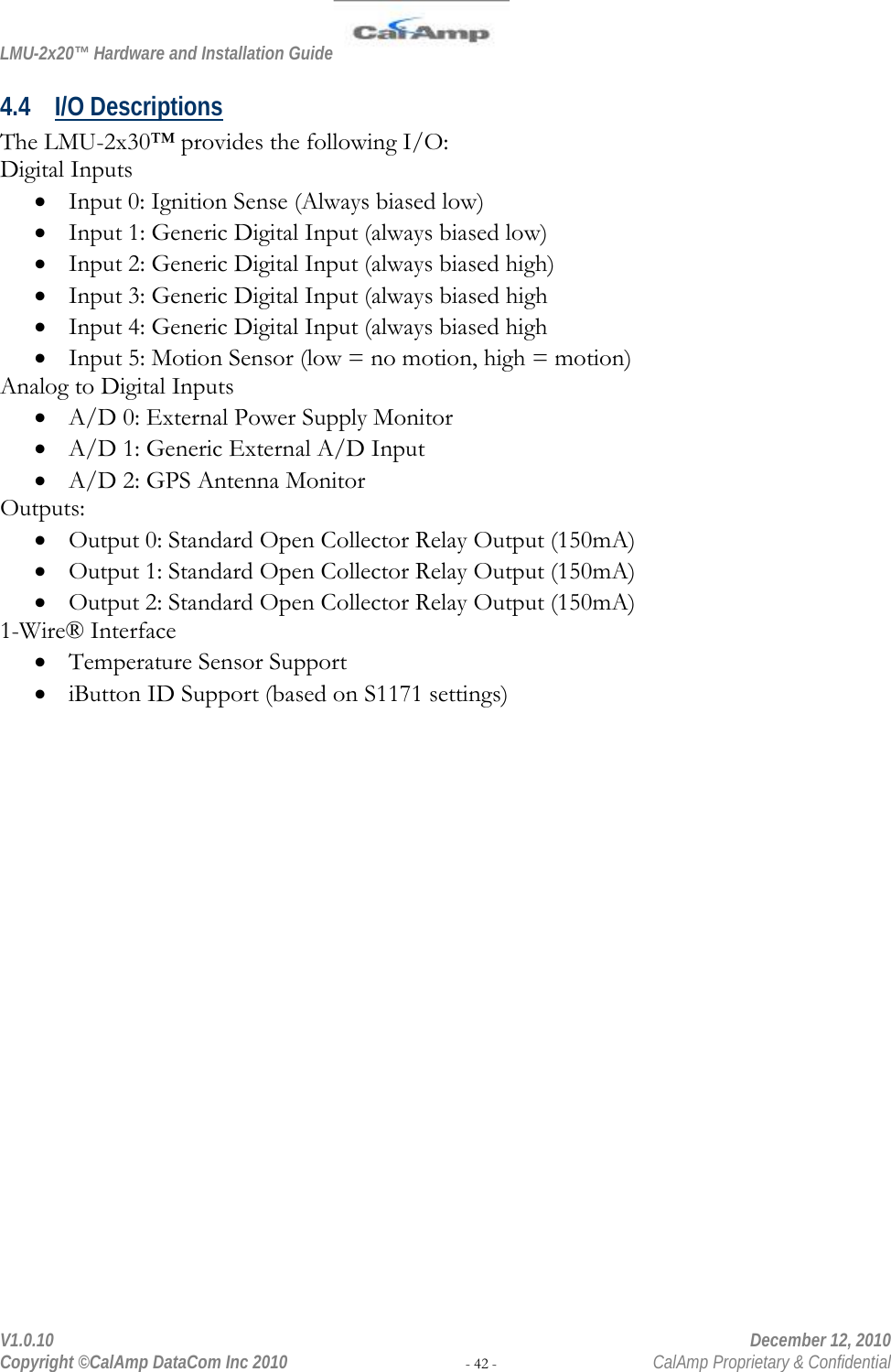 LMU-2x20™ Hardware and Installation Guide  V1.0.10    December 12, 2010 Copyright ©CalAmp DataCom Inc 2010 - 42 -  CalAmp Proprietary &amp; Confidential 4.4 I/O Descriptions The LMU-2x30™ provides the following I/O: Digital Inputs • Input 0: Ignition Sense (Always biased low) • Input 1: Generic Digital Input (always biased low) • Input 2: Generic Digital Input (always biased high) • Input 3: Generic Digital Input (always biased high • Input 4: Generic Digital Input (always biased high • Input 5: Motion Sensor (low = no motion, high = motion) Analog to Digital Inputs • A/D 0: External Power Supply Monitor • A/D 1: Generic External A/D Input • A/D 2: GPS Antenna Monitor Outputs: • Output 0: Standard Open Collector Relay Output (150mA) • Output 1: Standard Open Collector Relay Output (150mA) • Output 2: Standard Open Collector Relay Output (150mA) 1-Wire® Interface • Temperature Sensor Support • iButton ID Support (based on S1171 settings) 