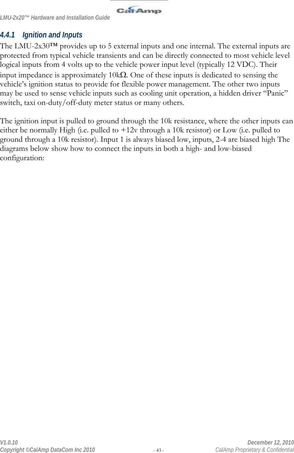 LMU-2x20™ Hardware and Installation Guide  V1.0.10    December 12, 2010 Copyright ©CalAmp DataCom Inc 2010 - 43 -  CalAmp Proprietary &amp; Confidential 4.4.1 Ignition and Inputs The LMU-2x30™ provides up to 5 external inputs and one internal. The external inputs are protected from typical vehicle transients and can be directly connected to most vehicle level logical inputs from 4 volts up to the vehicle power input level (typically 12 VDC). Their input impedance is approximately 10kΩ. One of these inputs is dedicated to sensing the vehicle’s ignition status to provide for flexible power management. The other two inputs may be used to sense vehicle inputs such as cooling unit operation, a hidden driver “Panic” switch, taxi on-duty/off-duty meter status or many others.   The ignition input is pulled to ground through the 10k resistance, where the other inputs can either be normally High (i.e. pulled to +12v through a 10k resistor) or Low (i.e. pulled to ground through a 10k resistor). Input 1 is always biased low, inputs, 2-4 are biased high The diagrams below show how to connect the inputs in both a high- and low-biased configuration:  