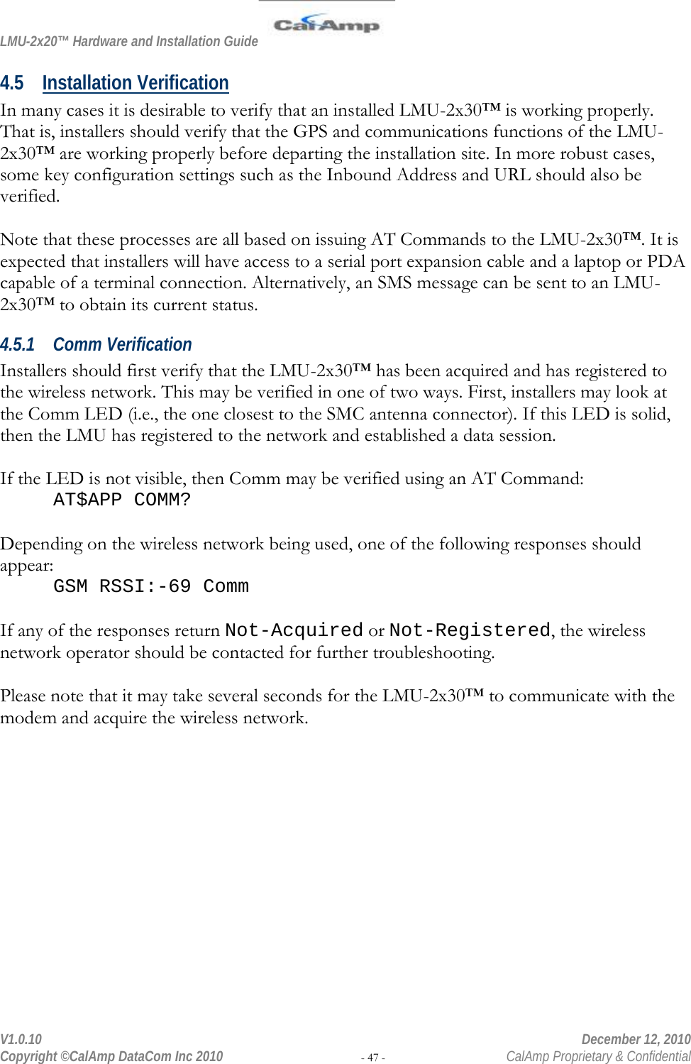 LMU-2x20™ Hardware and Installation Guide  V1.0.10    December 12, 2010 Copyright ©CalAmp DataCom Inc 2010 - 47 -  CalAmp Proprietary &amp; Confidential 4.5 Installation Verification In many cases it is desirable to verify that an installed LMU-2x30™ is working properly. That is, installers should verify that the GPS and communications functions of the LMU-2x30™ are working properly before departing the installation site. In more robust cases, some key configuration settings such as the Inbound Address and URL should also be verified.  Note that these processes are all based on issuing AT Commands to the LMU-2x30™. It is expected that installers will have access to a serial port expansion cable and a laptop or PDA capable of a terminal connection. Alternatively, an SMS message can be sent to an LMU-2x30™ to obtain its current status. 4.5.1 Comm Verification Installers should first verify that the LMU-2x30™ has been acquired and has registered to the wireless network. This may be verified in one of two ways. First, installers may look at the Comm LED (i.e., the one closest to the SMC antenna connector). If this LED is solid, then the LMU has registered to the network and established a data session.  If the LED is not visible, then Comm may be verified using an AT Command: AT$APP COMM?  Depending on the wireless network being used, one of the following responses should appear: GSM RSSI:-69 Comm  If any of the responses return Not-Acquired or Not-Registered, the wireless network operator should be contacted for further troubleshooting.  Please note that it may take several seconds for the LMU-2x30™ to communicate with the modem and acquire the wireless network. 