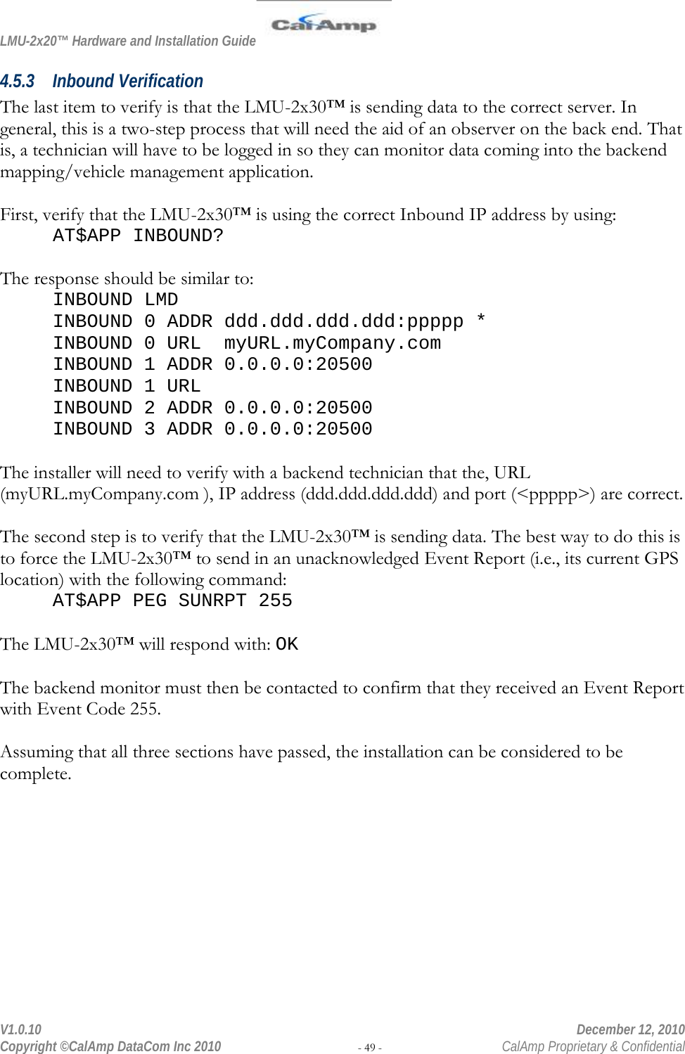 LMU-2x20™ Hardware and Installation Guide  V1.0.10    December 12, 2010 Copyright ©CalAmp DataCom Inc 2010 - 49 -  CalAmp Proprietary &amp; Confidential 4.5.3 Inbound Verification The last item to verify is that the LMU-2x30™ is sending data to the correct server. In general, this is a two-step process that will need the aid of an observer on the back end. That is, a technician will have to be logged in so they can monitor data coming into the backend mapping/vehicle management application.  First, verify that the LMU-2x30™ is using the correct Inbound IP address by using: AT$APP INBOUND?  The response should be similar to: INBOUND LMD INBOUND 0 ADDR ddd.ddd.ddd.ddd:ppppp * INBOUND 0 URL  myURL.myCompany.com INBOUND 1 ADDR 0.0.0.0:20500 INBOUND 1 URL INBOUND 2 ADDR 0.0.0.0:20500 INBOUND 3 ADDR 0.0.0.0:20500  The installer will need to verify with a backend technician that the, URL (myURL.myCompany.com ), IP address (ddd.ddd.ddd.ddd) and port (&lt;ppppp&gt;) are correct.  The second step is to verify that the LMU-2x30™ is sending data. The best way to do this is to force the LMU-2x30™ to send in an unacknowledged Event Report (i.e., its current GPS location) with the following command:   AT$APP PEG SUNRPT 255  The LMU-2x30™ will respond with: OK  The backend monitor must then be contacted to confirm that they received an Event Report with Event Code 255.  Assuming that all three sections have passed, the installation can be considered to be complete. 