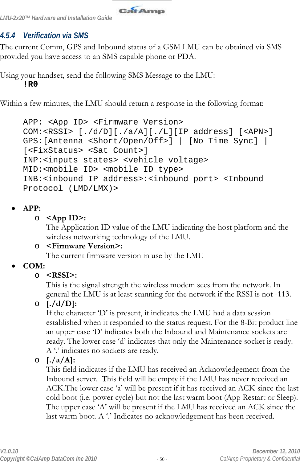 LMU-2x20™ Hardware and Installation Guide  V1.0.10    December 12, 2010 Copyright ©CalAmp DataCom Inc 2010 - 50 -  CalAmp Proprietary &amp; Confidential 4.5.4 Verification via SMS The current Comm, GPS and Inbound status of a GSM LMU can be obtained via SMS provided you have access to an SMS capable phone or PDA.  Using your handset, send the following SMS Message to the LMU: !R0  Within a few minutes, the LMU should return a response in the following format:  APP: &lt;App ID&gt; &lt;Firmware Version&gt; COM:&lt;RSSI&gt; [./d/D][./a/A][./L][IP address] [&lt;APN&gt;] GPS:[Antenna &lt;Short/Open/Off&gt;] | [No Time Sync] | [&lt;FixStatus&gt; &lt;Sat Count&gt;] INP:&lt;inputs states&gt; &lt;vehicle voltage&gt; MID:&lt;mobile ID&gt; &lt;mobile ID type&gt; INB:&lt;inbound IP address&gt;:&lt;inbound port&gt; &lt;Inbound Protocol (LMD/LMX)&gt;  • APP: o &lt;App ID&gt;: The Application ID value of the LMU indicating the host platform and the wireless networking technology of the LMU. o &lt;Firmware Version&gt;: The current firmware version in use by the LMU • COM: o &lt;RSSI&gt;: This is the signal strength the wireless modem sees from the network. In general the LMU is at least scanning for the network if the RSSI is not -113. o [./d/D]: If the character ‘D’ is present, it indicates the LMU had a data session established when it responded to the status request. For the 8-Bit product line an upper case ‘D’ indicates both the Inbound and Maintenance sockets are ready. The lower case ‘d’ indicates that only the Maintenance socket is ready. A ‘.’ indicates no sockets are ready. o [./a/A]: This field indicates if the LMU has received an Acknowledgement from the Inbound server.  This field will be empty if the LMU has never received an ACK.The lower case ‘a’ will be present if it has received an ACK since the last cold boot (i.e. power cycle) but not the last warm boot (App Restart or Sleep). The upper case ‘A’ will be present if the LMU has received an ACK since the last warm boot. A ‘.’ Indicates no acknowledgement has been received. 