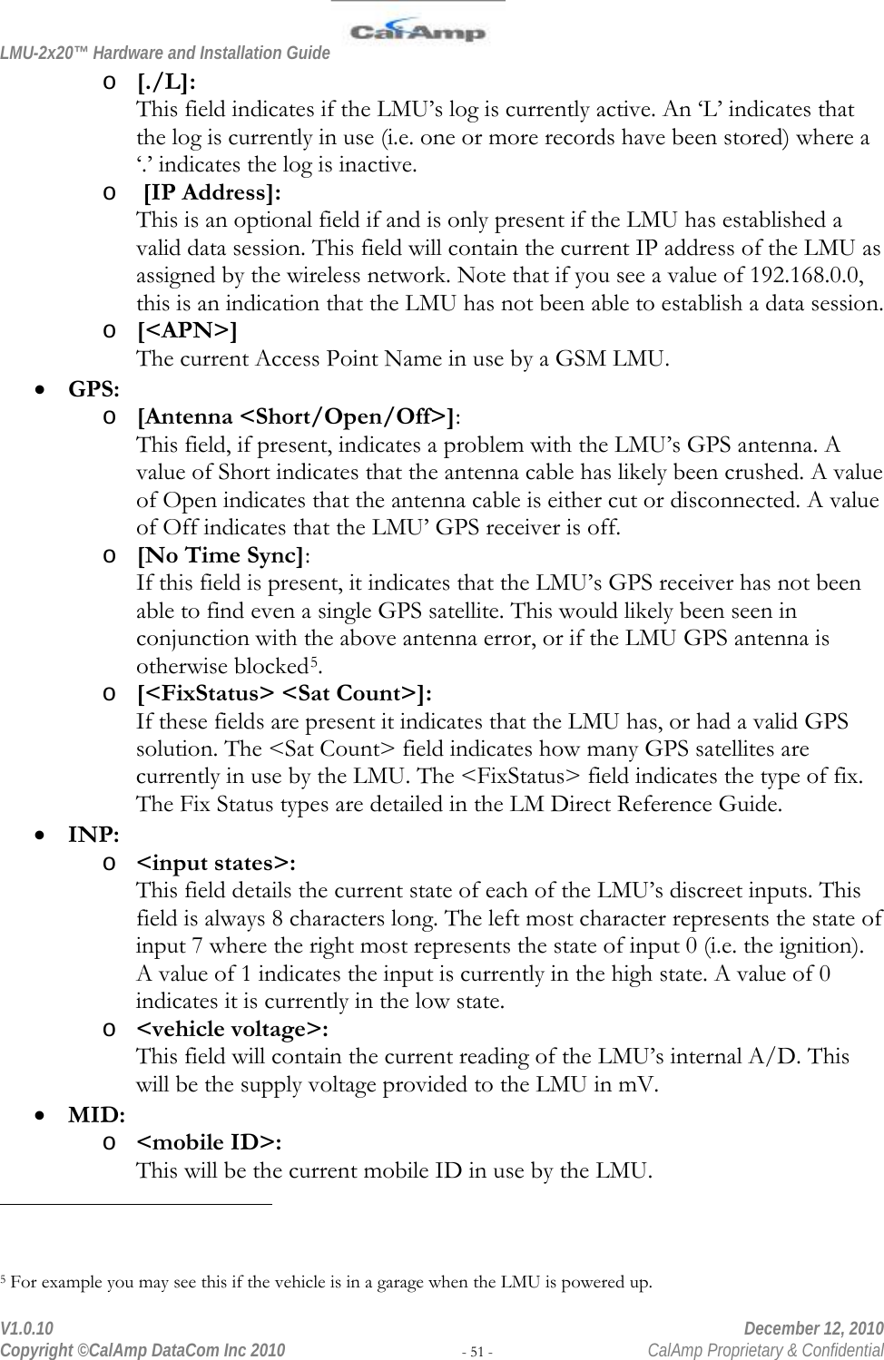LMU-2x20™ Hardware and Installation Guide  V1.0.10    December 12, 2010 Copyright ©CalAmp DataCom Inc 2010 - 51 -  CalAmp Proprietary &amp; Confidential o [./L]: This field indicates if the LMU’s log is currently active. An ‘L’ indicates that the log is currently in use (i.e. one or more records have been stored) where a ‘.’ indicates the log is inactive. o  [IP Address]: This is an optional field if and is only present if the LMU has established a valid data session. This field will contain the current IP address of the LMU as assigned by the wireless network. Note that if you see a value of 192.168.0.0, this is an indication that the LMU has not been able to establish a data session. o [&lt;APN&gt;] The current Access Point Name in use by a GSM LMU. • GPS: o [Antenna &lt;Short/Open/Off&gt;]: This field, if present, indicates a problem with the LMU’s GPS antenna. A value of Short indicates that the antenna cable has likely been crushed. A value of Open indicates that the antenna cable is either cut or disconnected. A value of Off indicates that the LMU’ GPS receiver is off. o [No Time Sync]: If this field is present, it indicates that the LMU’s GPS receiver has not been able to find even a single GPS satellite. This would likely been seen in conjunction with the above antenna error, or if the LMU GPS antenna is otherwise blocked5. o [&lt;FixStatus&gt; &lt;Sat Count&gt;]: If these fields are present it indicates that the LMU has, or had a valid GPS solution. The &lt;Sat Count&gt; field indicates how many GPS satellites are currently in use by the LMU. The &lt;FixStatus&gt; field indicates the type of fix. The Fix Status types are detailed in the LM Direct Reference Guide. • INP: o &lt;input states&gt;: This field details the current state of each of the LMU’s discreet inputs. This field is always 8 characters long. The left most character represents the state of input 7 where the right most represents the state of input 0 (i.e. the ignition). A value of 1 indicates the input is currently in the high state. A value of 0 indicates it is currently in the low state. o &lt;vehicle voltage&gt;: This field will contain the current reading of the LMU’s internal A/D. This will be the supply voltage provided to the LMU in mV. • MID: o &lt;mobile ID&gt;: This will be the current mobile ID in use by the LMU.                                                 5 For example you may see this if the vehicle is in a garage when the LMU is powered up. 