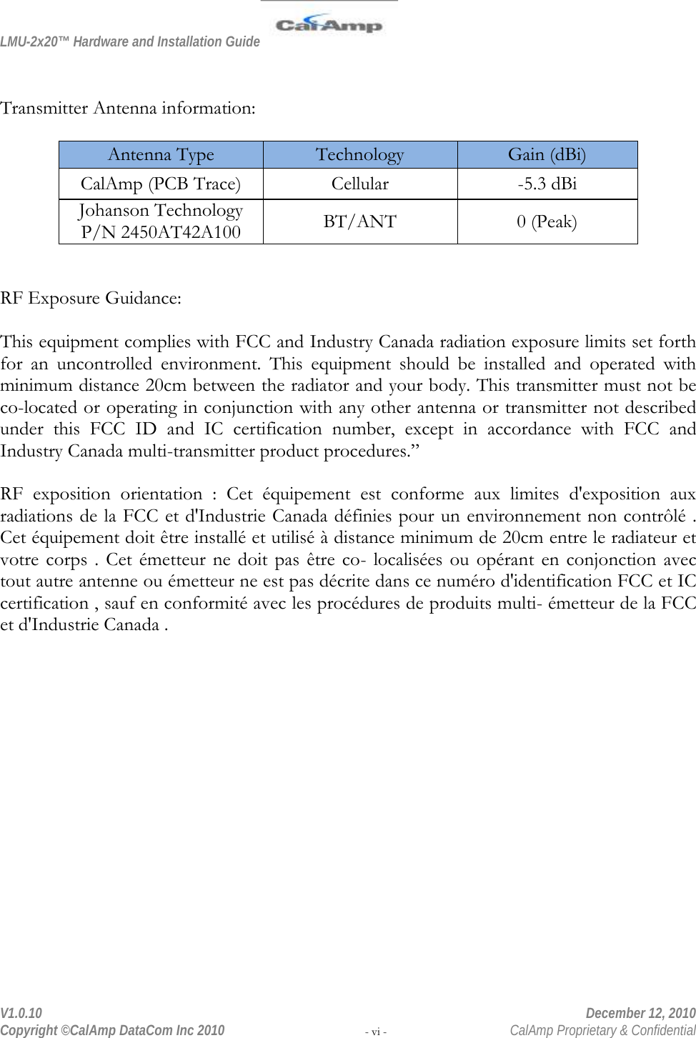LMU-2x20™ Hardware and Installation Guide  V1.0.10    December 12, 2010 Copyright ©CalAmp DataCom Inc 2010 - vi -  CalAmp Proprietary &amp; Confidential   Transmitter Antenna information:  Antenna Type Technology Gain (dBi) CalAmp (PCB Trace)  Cellular  -5.3 dBi Johanson Technology P/N 2450AT42A100 BT/ANT 0 (Peak)   RF Exposure Guidance:   This equipment complies with FCC and Industry Canada radiation exposure limits set forth for an uncontrolled environment. This equipment should be installed and operated with minimum distance 20cm between the radiator and your body. This transmitter must not be co-located or operating in conjunction with any other antenna or transmitter not described under this FCC ID and IC certification number, except in accordance with FCC and Industry Canada multi-transmitter product procedures.”  RF exposition orientation : Cet équipement est conforme aux limites d&apos;exposition aux radiations de la FCC et d&apos;Industrie Canada définies pour un environnement non contrôlé . Cet équipement doit être installé et utilisé à distance minimum de 20cm entre le radiateur et votre corps . Cet émetteur ne doit pas être co-  localisées ou opérant en conjonction  avec tout autre antenne ou émetteur ne est pas décrite dans ce numéro d&apos;identification FCC et IC certification , sauf en conformité avec les procédures de produits multi- émetteur de la FCC et d&apos;Industrie Canada .   