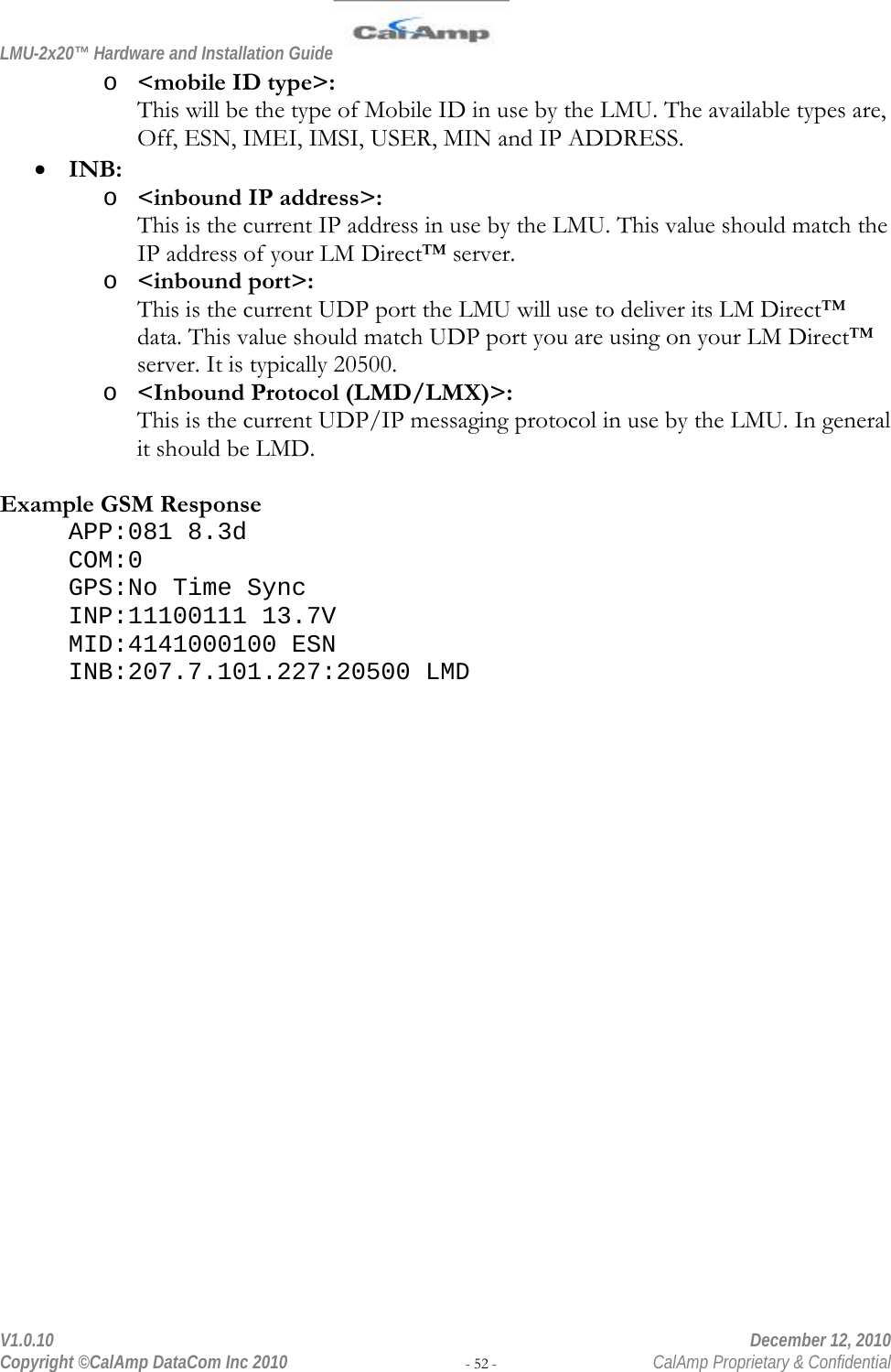 LMU-2x20™ Hardware and Installation Guide  V1.0.10    December 12, 2010 Copyright ©CalAmp DataCom Inc 2010 - 52 -  CalAmp Proprietary &amp; Confidential o &lt;mobile ID type&gt;: This will be the type of Mobile ID in use by the LMU. The available types are, Off, ESN, IMEI, IMSI, USER, MIN and IP ADDRESS. • INB: o &lt;inbound IP address&gt;: This is the current IP address in use by the LMU. This value should match the IP address of your LM Direct™ server. o &lt;inbound port&gt;: This is the current UDP port the LMU will use to deliver its LM Direct™ data. This value should match UDP port you are using on your LM Direct™ server. It is typically 20500. o &lt;Inbound Protocol (LMD/LMX)&gt;: This is the current UDP/IP messaging protocol in use by the LMU. In general it should be LMD.   Example GSM Response APP:081 8.3d COM:0 GPS:No Time Sync INP:11100111 13.7V MID:4141000100 ESN INB:207.7.101.227:20500 LMD 