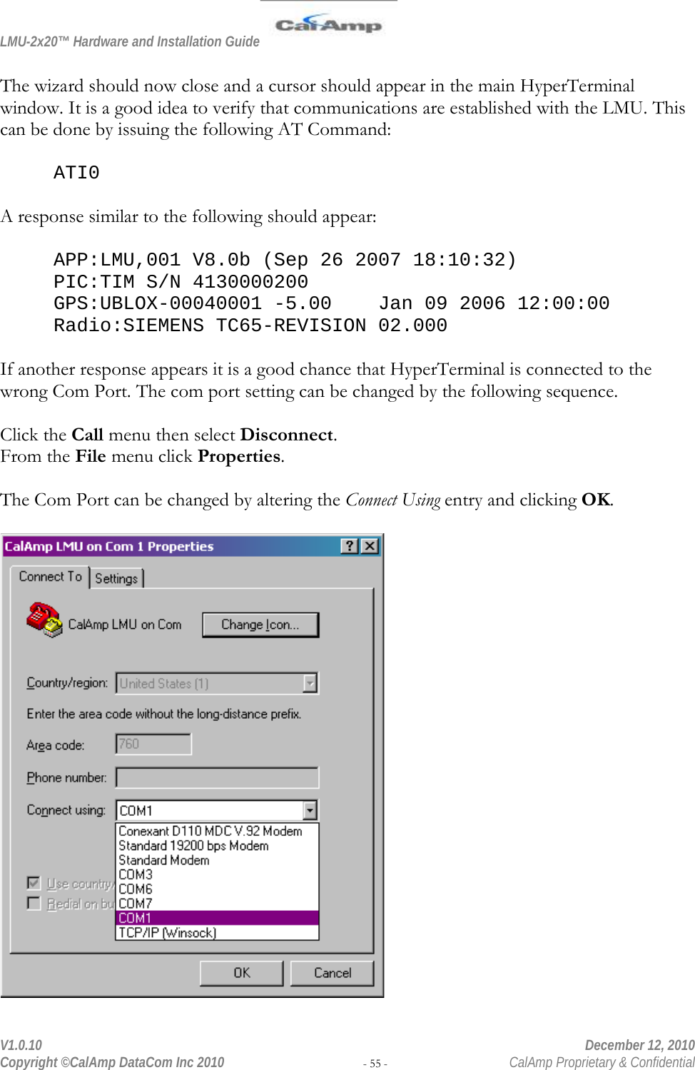 LMU-2x20™ Hardware and Installation Guide  V1.0.10    December 12, 2010 Copyright ©CalAmp DataCom Inc 2010 - 55 -  CalAmp Proprietary &amp; Confidential  The wizard should now close and a cursor should appear in the main HyperTerminal window. It is a good idea to verify that communications are established with the LMU. This can be done by issuing the following AT Command:  ATI0  A response similar to the following should appear:  APP:LMU,001 V8.0b (Sep 26 2007 18:10:32) PIC:TIM S/N 4130000200 GPS:UBLOX-00040001 -5.00    Jan 09 2006 12:00:00 Radio:SIEMENS TC65-REVISION 02.000  If another response appears it is a good chance that HyperTerminal is connected to the wrong Com Port. The com port setting can be changed by the following sequence.  Click the Call menu then select Disconnect. From the File menu click Properties.  The Com Port can be changed by altering the Connect Using entry and clicking OK.   