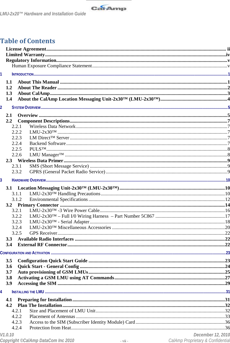 LMU-2x20™ Hardware and Installation Guide  V1.0.10    December 12, 2010 Copyright ©CalAmp DataCom Inc 2010 - vii -  CalAmp Proprietary &amp; Confidential  Table of Contents License Agreement ................................................................................................................................................. ii Limited Warranty ..................................................................................................................................................iv Regulatory Information.......................................................................................................................................... v Human Exposure Compliance Statement ............................................................................................................. v 1 INTRODUCTION ................................................................................................................................................................................................. 1 1.1 About This Manual ....................................................................................................................................... 1 1.2 About The Reader ......................................................................................................................................... 2 1.3 About CalAmp ............................................................................................................................................... 3 1.4 About the CalAmp Location Messaging Unit-2x30™ (LMU-2x30™) ...................................................... 4 2 SYSTEM OVERVIEW .......................................................................................................................................................................................... 5 2.1 Overview ........................................................................................................................................................ 5 2.2 Component Descriptions ............................................................................................................................... 7 2.2.1 Wireless Data Network .......................................................................................................................... 7 2.2.2 LMU-2x30™ ......................................................................................................................................... 7 2.2.3 LM Direct™ Server ............................................................................................................................... 7 2.2.4 Backend Software .................................................................................................................................. 7 2.2.5 PULS™ .................................................................................................................................................. 8 2.2.6 LMU Manager™ ................................................................................................................................... 8 2.3 Wireless Data Primer .................................................................................................................................... 9 2.3.1 SMS (Short Message Service) ............................................................................................................... 9 2.3.2 GPRS (General Packet Radio Service) .................................................................................................. 9 3 HARDWARE OVERVIEW ................................................................................................................................................................................... 10 3.1 Location Messaging Unit-2x30™ (LMU-2x30™) ..................................................................................... 10 3.1.1 LMU-2x30™ Handling Precautions .................................................................................................... 10 3.1.2 Environmental Specifications .............................................................................................................. 12 3.2 Primary Connector ..................................................................................................................................... 14 3.2.1 LMU-2x30™ -3 Wire Power Cable ..................................................................................................... 16 3.2.2 LMU-2x30™ – Full I/0 Wiring Harness  – Part Number 5C867 ........................................................ 17 3.2.3 LMU-2x30™ - Serial Adapter ............................................................................................................. 18 3.2.4 LMU-2x30™ Miscellaneous Accessories ........................................................................................... 20 3.2.5 GPS Receiver ....................................................................................................................................... 22 3.3 Available Radio Interfaces ......................................................................................................................... 22 3.4 External RF Connector ............................................................................................................................... 22 CONFIGURATION AND ACTIVATION .............................................................................................................................................................................. 23 3.5 Configuration Quick Start Guide .............................................................................................................. 23 3.6 Quick Start - General Config ..................................................................................................................... 24 3.7 Auto provisioning of GSM LMUs .............................................................................................................. 25 3.8 Activating a GSM LMU using AT Commands ......................................................................................... 27 3.9 Accessing the SIM ....................................................................................................................................... 29 4 INSTALLING THE LMU .................................................................................................................................................................................... 31 4.1 Preparing for Installation ........................................................................................................................... 31 4.2 Plan The Installation ................................................................................................................................... 32 4.2.1 Size and Placement of LMU Unit ........................................................................................................ 32 4.2.2 Placement of Antennas ........................................................................................................................ 33 4.2.3 Access to the SIM (Subscriber Identity Module) Card ........................................................................ 36 4.2.4 Protection from Heat ............................................................................................................................ 36 